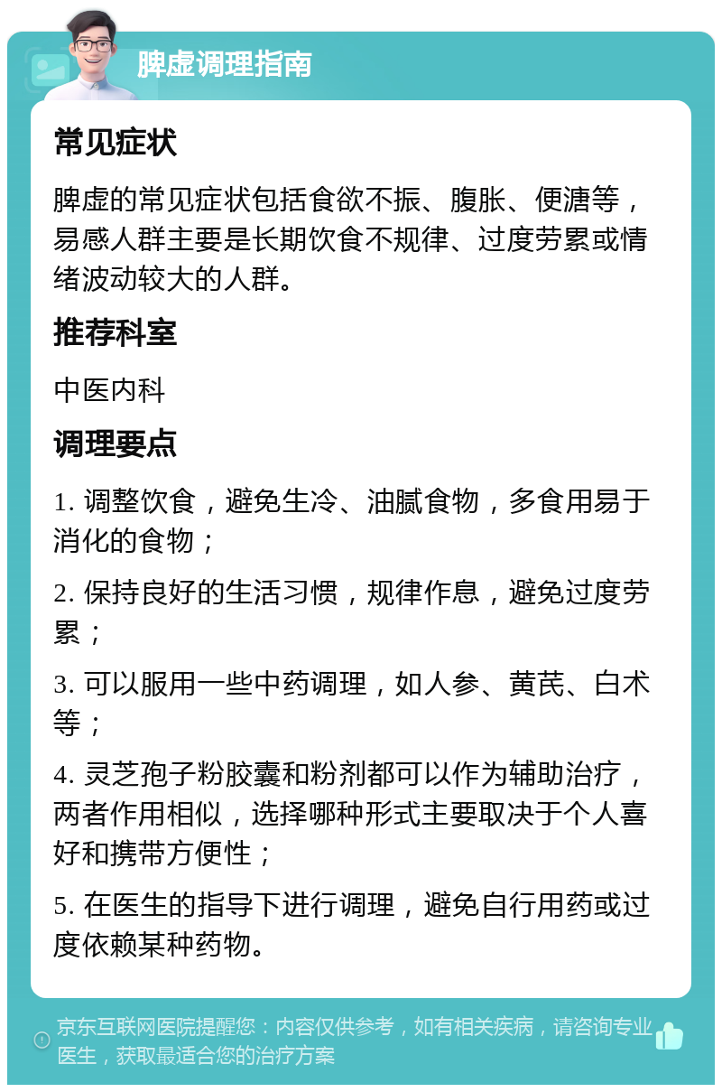 脾虚调理指南 常见症状 脾虚的常见症状包括食欲不振、腹胀、便溏等，易感人群主要是长期饮食不规律、过度劳累或情绪波动较大的人群。 推荐科室 中医内科 调理要点 1. 调整饮食，避免生冷、油腻食物，多食用易于消化的食物； 2. 保持良好的生活习惯，规律作息，避免过度劳累； 3. 可以服用一些中药调理，如人参、黄芪、白术等； 4. 灵芝孢子粉胶囊和粉剂都可以作为辅助治疗，两者作用相似，选择哪种形式主要取决于个人喜好和携带方便性； 5. 在医生的指导下进行调理，避免自行用药或过度依赖某种药物。