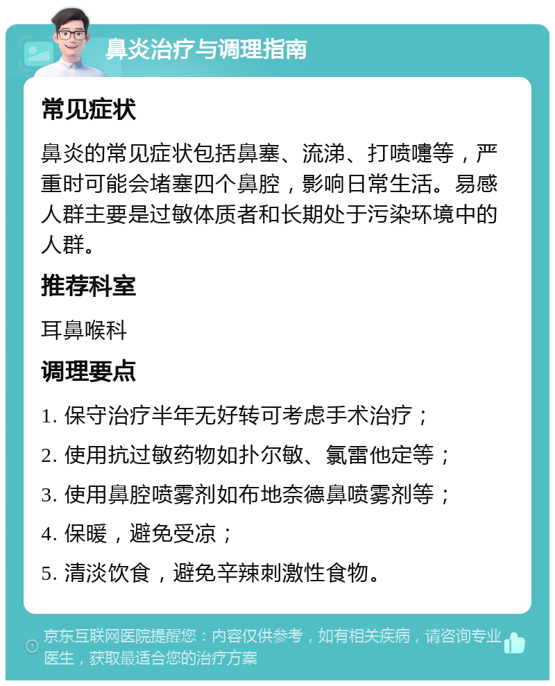 鼻炎治疗与调理指南 常见症状 鼻炎的常见症状包括鼻塞、流涕、打喷嚏等，严重时可能会堵塞四个鼻腔，影响日常生活。易感人群主要是过敏体质者和长期处于污染环境中的人群。 推荐科室 耳鼻喉科 调理要点 1. 保守治疗半年无好转可考虑手术治疗； 2. 使用抗过敏药物如扑尔敏、氯雷他定等； 3. 使用鼻腔喷雾剂如布地奈德鼻喷雾剂等； 4. 保暖，避免受凉； 5. 清淡饮食，避免辛辣刺激性食物。