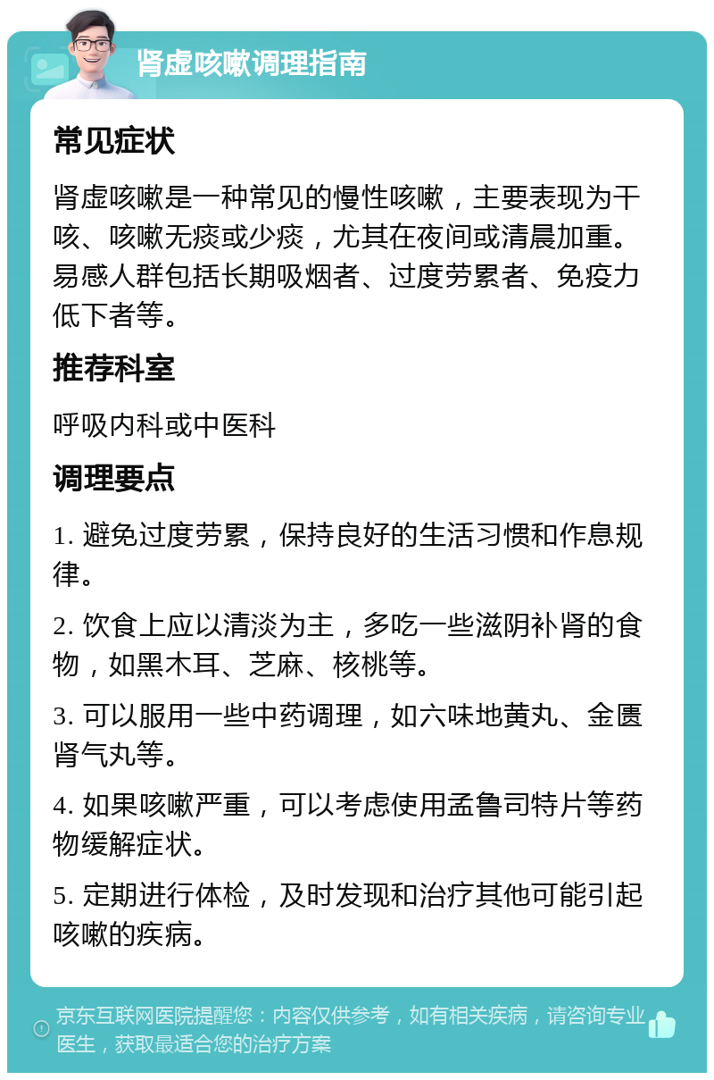 肾虚咳嗽调理指南 常见症状 肾虚咳嗽是一种常见的慢性咳嗽，主要表现为干咳、咳嗽无痰或少痰，尤其在夜间或清晨加重。易感人群包括长期吸烟者、过度劳累者、免疫力低下者等。 推荐科室 呼吸内科或中医科 调理要点 1. 避免过度劳累，保持良好的生活习惯和作息规律。 2. 饮食上应以清淡为主，多吃一些滋阴补肾的食物，如黑木耳、芝麻、核桃等。 3. 可以服用一些中药调理，如六味地黄丸、金匮肾气丸等。 4. 如果咳嗽严重，可以考虑使用孟鲁司特片等药物缓解症状。 5. 定期进行体检，及时发现和治疗其他可能引起咳嗽的疾病。