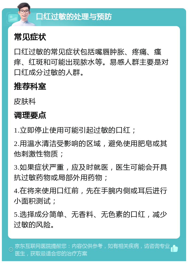 口红过敏的处理与预防 常见症状 口红过敏的常见症状包括嘴唇肿胀、疼痛、瘙痒、红斑和可能出现脓水等。易感人群主要是对口红成分过敏的人群。 推荐科室 皮肤科 调理要点 1.立即停止使用可能引起过敏的口红； 2.用温水清洁受影响的区域，避免使用肥皂或其他刺激性物质； 3.如果症状严重，应及时就医，医生可能会开具抗过敏药物或局部外用药物； 4.在将来使用口红前，先在手腕内侧或耳后进行小面积测试； 5.选择成分简单、无香料、无色素的口红，减少过敏的风险。