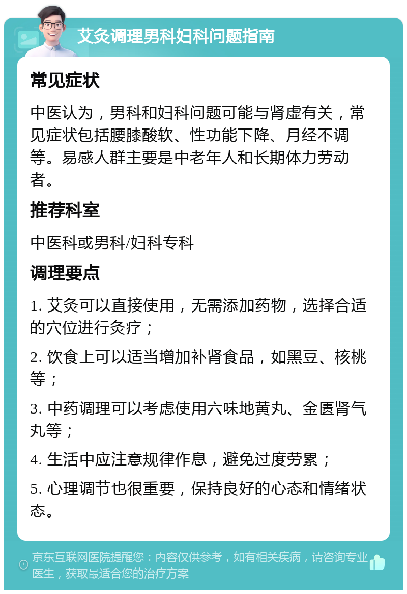 艾灸调理男科妇科问题指南 常见症状 中医认为，男科和妇科问题可能与肾虚有关，常见症状包括腰膝酸软、性功能下降、月经不调等。易感人群主要是中老年人和长期体力劳动者。 推荐科室 中医科或男科/妇科专科 调理要点 1. 艾灸可以直接使用，无需添加药物，选择合适的穴位进行灸疗； 2. 饮食上可以适当增加补肾食品，如黑豆、核桃等； 3. 中药调理可以考虑使用六味地黄丸、金匮肾气丸等； 4. 生活中应注意规律作息，避免过度劳累； 5. 心理调节也很重要，保持良好的心态和情绪状态。