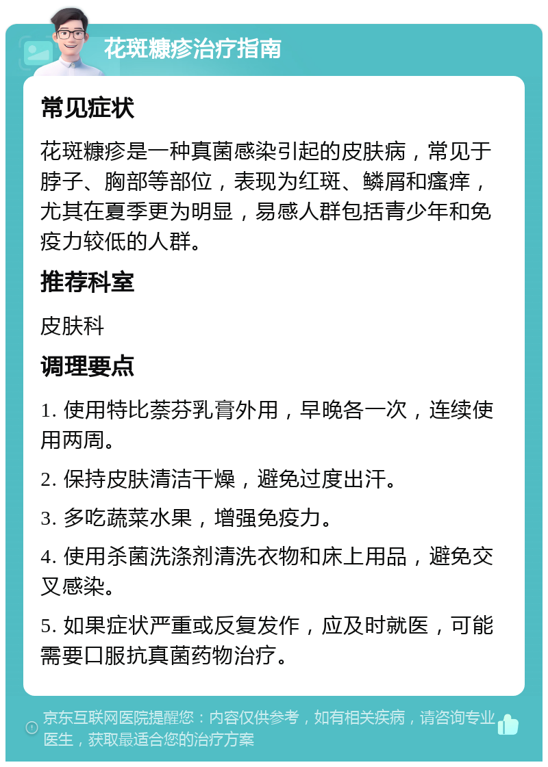 花斑糠疹治疗指南 常见症状 花斑糠疹是一种真菌感染引起的皮肤病，常见于脖子、胸部等部位，表现为红斑、鳞屑和瘙痒，尤其在夏季更为明显，易感人群包括青少年和免疫力较低的人群。 推荐科室 皮肤科 调理要点 1. 使用特比萘芬乳膏外用，早晚各一次，连续使用两周。 2. 保持皮肤清洁干燥，避免过度出汗。 3. 多吃蔬菜水果，增强免疫力。 4. 使用杀菌洗涤剂清洗衣物和床上用品，避免交叉感染。 5. 如果症状严重或反复发作，应及时就医，可能需要口服抗真菌药物治疗。