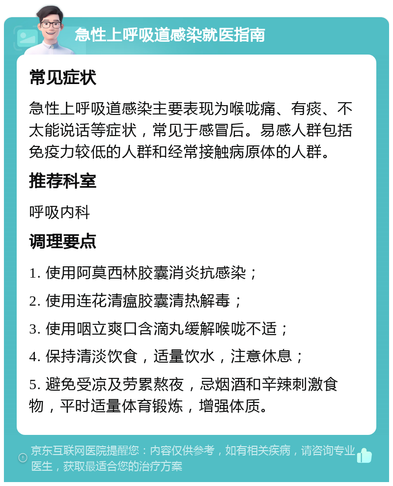 急性上呼吸道感染就医指南 常见症状 急性上呼吸道感染主要表现为喉咙痛、有痰、不太能说话等症状，常见于感冒后。易感人群包括免疫力较低的人群和经常接触病原体的人群。 推荐科室 呼吸内科 调理要点 1. 使用阿莫西林胶囊消炎抗感染； 2. 使用连花清瘟胶囊清热解毒； 3. 使用咽立爽口含滴丸缓解喉咙不适； 4. 保持清淡饮食，适量饮水，注意休息； 5. 避免受凉及劳累熬夜，忌烟酒和辛辣刺激食物，平时适量体育锻炼，增强体质。