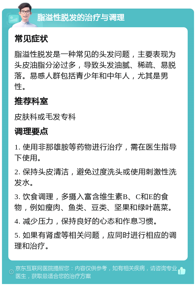 脂溢性脱发的治疗与调理 常见症状 脂溢性脱发是一种常见的头发问题，主要表现为头皮油脂分泌过多，导致头发油腻、稀疏、易脱落。易感人群包括青少年和中年人，尤其是男性。 推荐科室 皮肤科或毛发专科 调理要点 1. 使用非那雄胺等药物进行治疗，需在医生指导下使用。 2. 保持头皮清洁，避免过度洗头或使用刺激性洗发水。 3. 饮食调理，多摄入富含维生素B、C和E的食物，例如瘦肉、鱼类、豆类、坚果和绿叶蔬菜。 4. 减少压力，保持良好的心态和作息习惯。 5. 如果有肾虚等相关问题，应同时进行相应的调理和治疗。