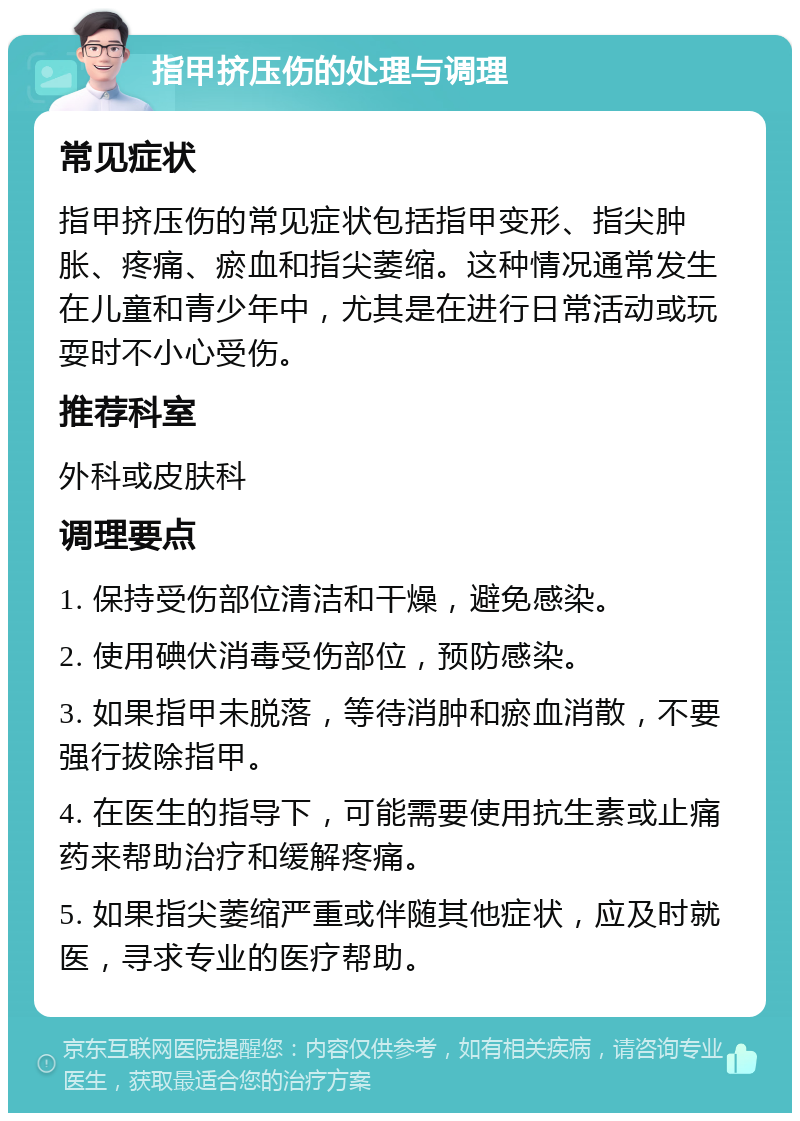 指甲挤压伤的处理与调理 常见症状 指甲挤压伤的常见症状包括指甲变形、指尖肿胀、疼痛、瘀血和指尖萎缩。这种情况通常发生在儿童和青少年中，尤其是在进行日常活动或玩耍时不小心受伤。 推荐科室 外科或皮肤科 调理要点 1. 保持受伤部位清洁和干燥，避免感染。 2. 使用碘伏消毒受伤部位，预防感染。 3. 如果指甲未脱落，等待消肿和瘀血消散，不要强行拔除指甲。 4. 在医生的指导下，可能需要使用抗生素或止痛药来帮助治疗和缓解疼痛。 5. 如果指尖萎缩严重或伴随其他症状，应及时就医，寻求专业的医疗帮助。