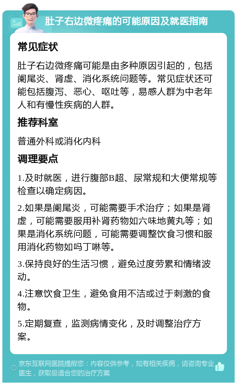 肚子右边微疼痛的可能原因及就医指南 常见症状 肚子右边微疼痛可能是由多种原因引起的，包括阑尾炎、肾虚、消化系统问题等。常见症状还可能包括腹泻、恶心、呕吐等，易感人群为中老年人和有慢性疾病的人群。 推荐科室 普通外科或消化内科 调理要点 1.及时就医，进行腹部B超、尿常规和大便常规等检查以确定病因。 2.如果是阑尾炎，可能需要手术治疗；如果是肾虚，可能需要服用补肾药物如六味地黄丸等；如果是消化系统问题，可能需要调整饮食习惯和服用消化药物如吗丁啉等。 3.保持良好的生活习惯，避免过度劳累和情绪波动。 4.注意饮食卫生，避免食用不洁或过于刺激的食物。 5.定期复查，监测病情变化，及时调整治疗方案。