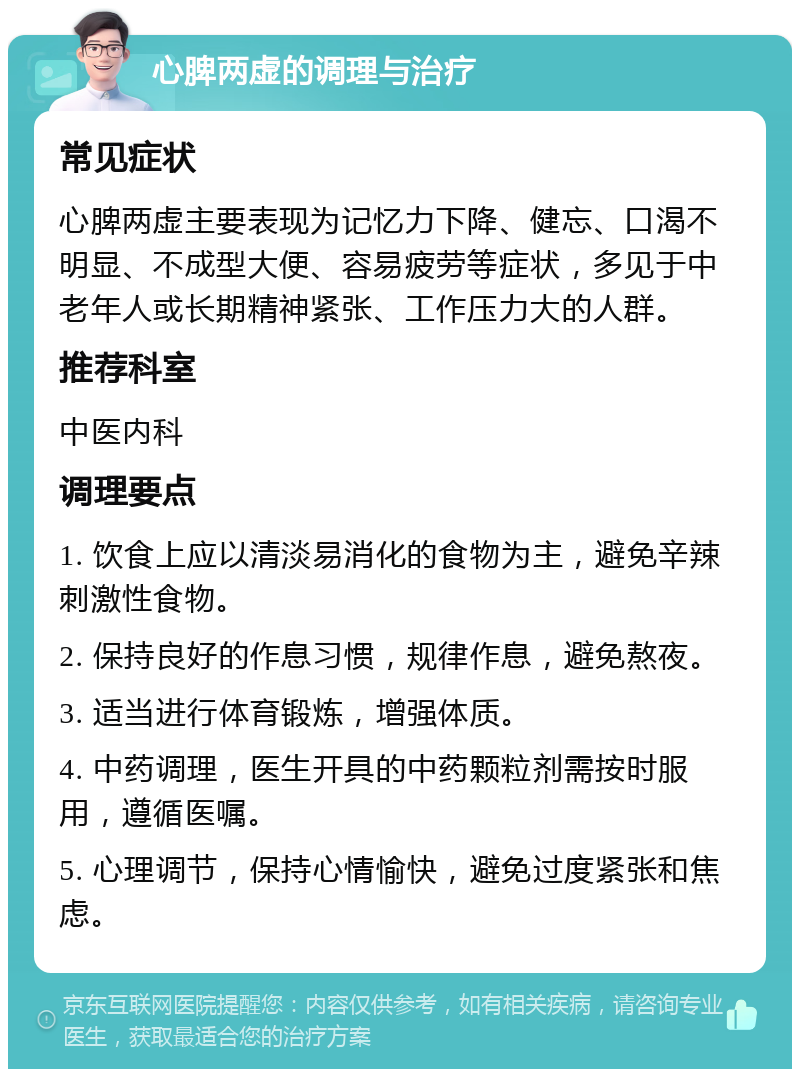 心脾两虚的调理与治疗 常见症状 心脾两虚主要表现为记忆力下降、健忘、口渴不明显、不成型大便、容易疲劳等症状，多见于中老年人或长期精神紧张、工作压力大的人群。 推荐科室 中医内科 调理要点 1. 饮食上应以清淡易消化的食物为主，避免辛辣刺激性食物。 2. 保持良好的作息习惯，规律作息，避免熬夜。 3. 适当进行体育锻炼，增强体质。 4. 中药调理，医生开具的中药颗粒剂需按时服用，遵循医嘱。 5. 心理调节，保持心情愉快，避免过度紧张和焦虑。