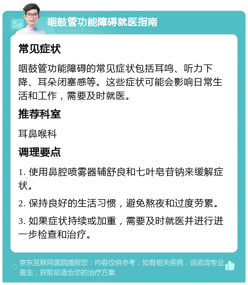 咽鼓管功能障碍就医指南 常见症状 咽鼓管功能障碍的常见症状包括耳鸣、听力下降、耳朵闭塞感等。这些症状可能会影响日常生活和工作，需要及时就医。 推荐科室 耳鼻喉科 调理要点 1. 使用鼻腔喷雾器辅舒良和七叶皂苷钠来缓解症状。 2. 保持良好的生活习惯，避免熬夜和过度劳累。 3. 如果症状持续或加重，需要及时就医并进行进一步检查和治疗。