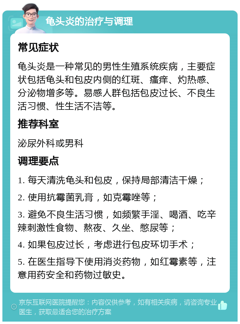 龟头炎的治疗与调理 常见症状 龟头炎是一种常见的男性生殖系统疾病，主要症状包括龟头和包皮内侧的红斑、瘙痒、灼热感、分泌物增多等。易感人群包括包皮过长、不良生活习惯、性生活不洁等。 推荐科室 泌尿外科或男科 调理要点 1. 每天清洗龟头和包皮，保持局部清洁干燥； 2. 使用抗霉菌乳膏，如克霉唑等； 3. 避免不良生活习惯，如频繁手淫、喝酒、吃辛辣刺激性食物、熬夜、久坐、憋尿等； 4. 如果包皮过长，考虑进行包皮环切手术； 5. 在医生指导下使用消炎药物，如红霉素等，注意用药安全和药物过敏史。