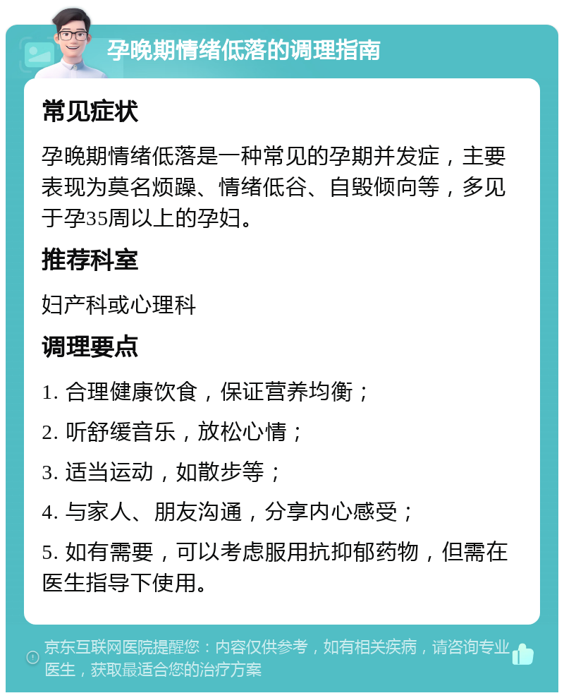 孕晚期情绪低落的调理指南 常见症状 孕晚期情绪低落是一种常见的孕期并发症，主要表现为莫名烦躁、情绪低谷、自毁倾向等，多见于孕35周以上的孕妇。 推荐科室 妇产科或心理科 调理要点 1. 合理健康饮食，保证营养均衡； 2. 听舒缓音乐，放松心情； 3. 适当运动，如散步等； 4. 与家人、朋友沟通，分享内心感受； 5. 如有需要，可以考虑服用抗抑郁药物，但需在医生指导下使用。