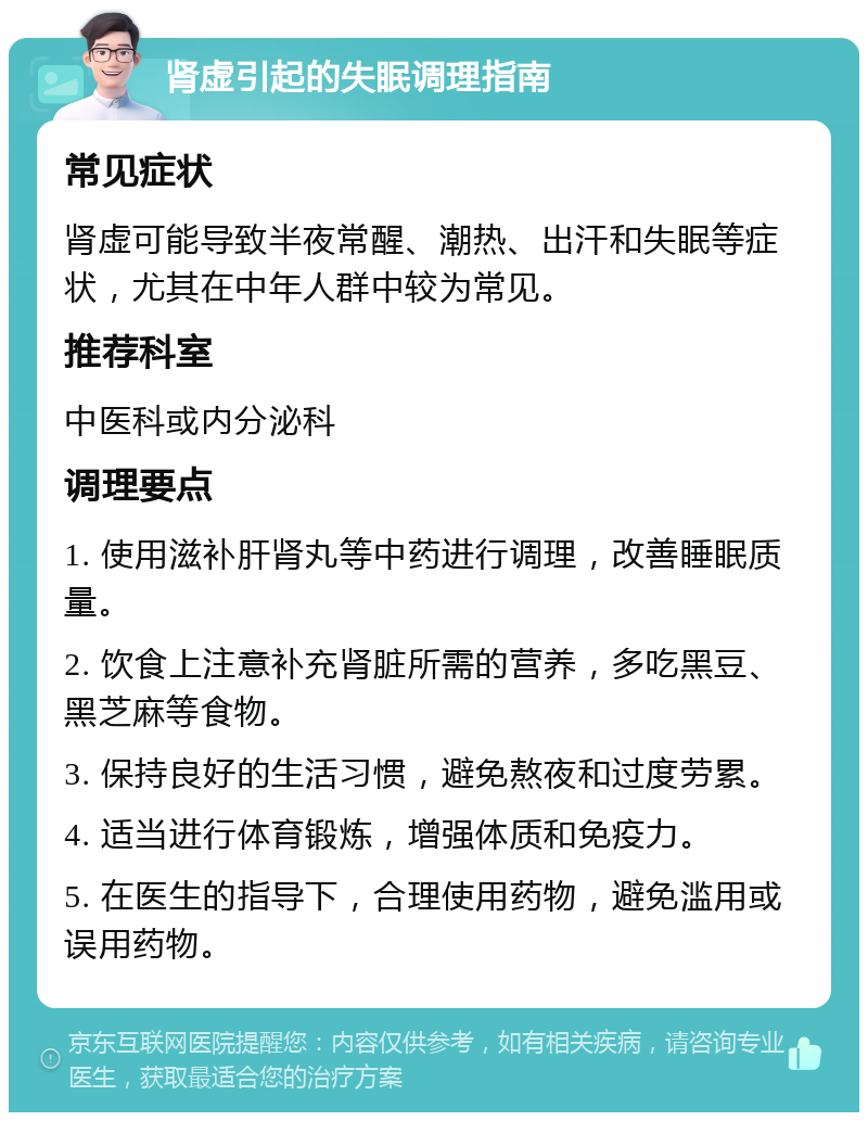 肾虚引起的失眠调理指南 常见症状 肾虚可能导致半夜常醒、潮热、出汗和失眠等症状，尤其在中年人群中较为常见。 推荐科室 中医科或内分泌科 调理要点 1. 使用滋补肝肾丸等中药进行调理，改善睡眠质量。 2. 饮食上注意补充肾脏所需的营养，多吃黑豆、黑芝麻等食物。 3. 保持良好的生活习惯，避免熬夜和过度劳累。 4. 适当进行体育锻炼，增强体质和免疫力。 5. 在医生的指导下，合理使用药物，避免滥用或误用药物。