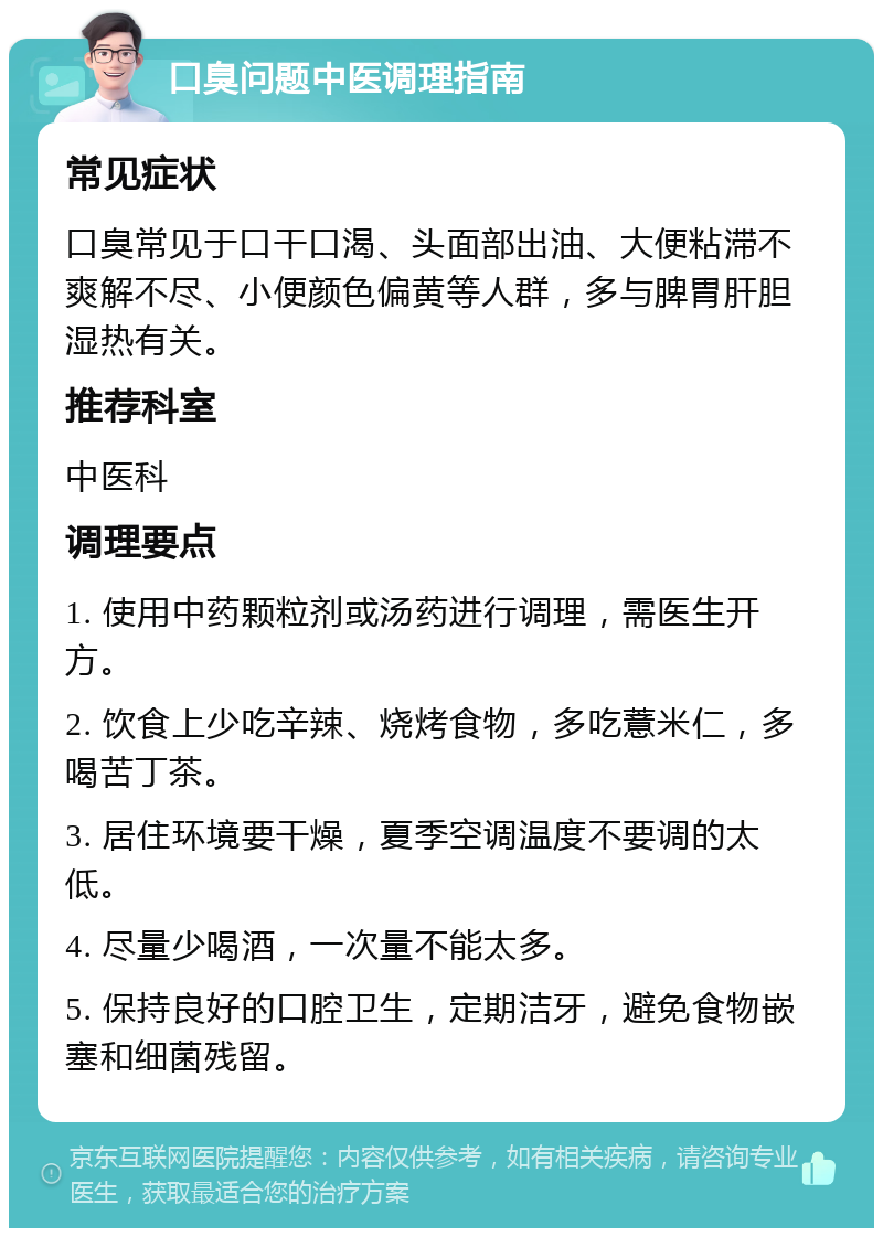 口臭问题中医调理指南 常见症状 口臭常见于口干口渴、头面部出油、大便粘滞不爽解不尽、小便颜色偏黄等人群，多与脾胃肝胆湿热有关。 推荐科室 中医科 调理要点 1. 使用中药颗粒剂或汤药进行调理，需医生开方。 2. 饮食上少吃辛辣、烧烤食物，多吃薏米仁，多喝苦丁茶。 3. 居住环境要干燥，夏季空调温度不要调的太低。 4. 尽量少喝酒，一次量不能太多。 5. 保持良好的口腔卫生，定期洁牙，避免食物嵌塞和细菌残留。