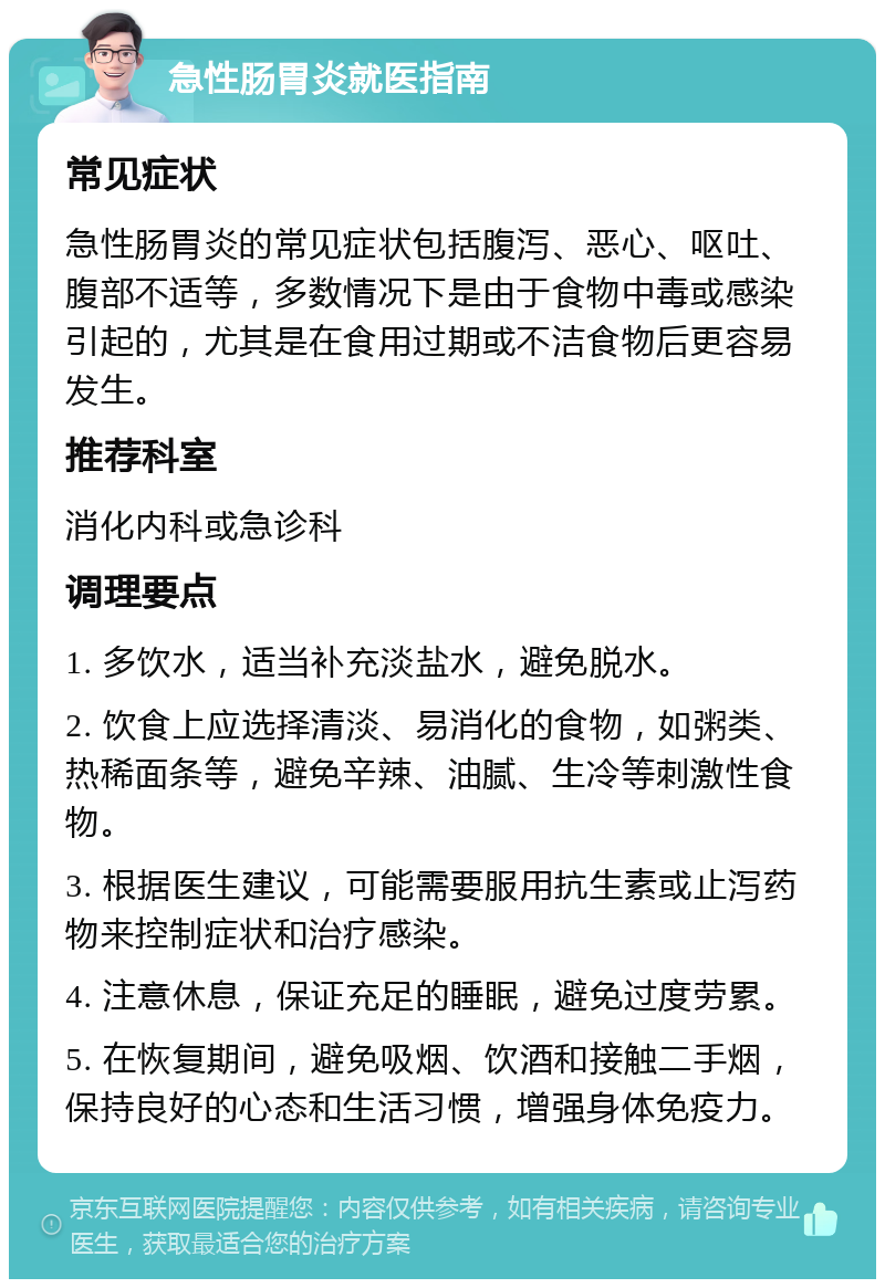 急性肠胃炎就医指南 常见症状 急性肠胃炎的常见症状包括腹泻、恶心、呕吐、腹部不适等，多数情况下是由于食物中毒或感染引起的，尤其是在食用过期或不洁食物后更容易发生。 推荐科室 消化内科或急诊科 调理要点 1. 多饮水，适当补充淡盐水，避免脱水。 2. 饮食上应选择清淡、易消化的食物，如粥类、热稀面条等，避免辛辣、油腻、生冷等刺激性食物。 3. 根据医生建议，可能需要服用抗生素或止泻药物来控制症状和治疗感染。 4. 注意休息，保证充足的睡眠，避免过度劳累。 5. 在恢复期间，避免吸烟、饮酒和接触二手烟，保持良好的心态和生活习惯，增强身体免疫力。