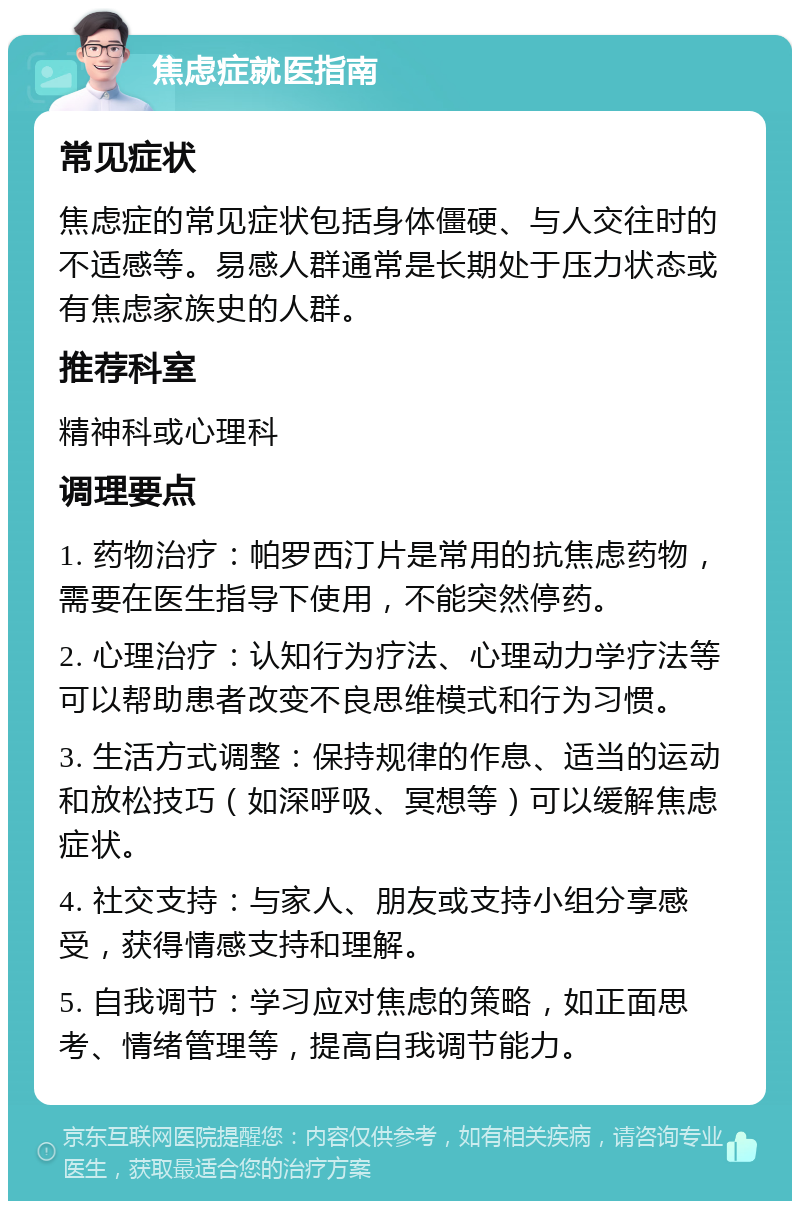 焦虑症就医指南 常见症状 焦虑症的常见症状包括身体僵硬、与人交往时的不适感等。易感人群通常是长期处于压力状态或有焦虑家族史的人群。 推荐科室 精神科或心理科 调理要点 1. 药物治疗：帕罗西汀片是常用的抗焦虑药物，需要在医生指导下使用，不能突然停药。 2. 心理治疗：认知行为疗法、心理动力学疗法等可以帮助患者改变不良思维模式和行为习惯。 3. 生活方式调整：保持规律的作息、适当的运动和放松技巧（如深呼吸、冥想等）可以缓解焦虑症状。 4. 社交支持：与家人、朋友或支持小组分享感受，获得情感支持和理解。 5. 自我调节：学习应对焦虑的策略，如正面思考、情绪管理等，提高自我调节能力。