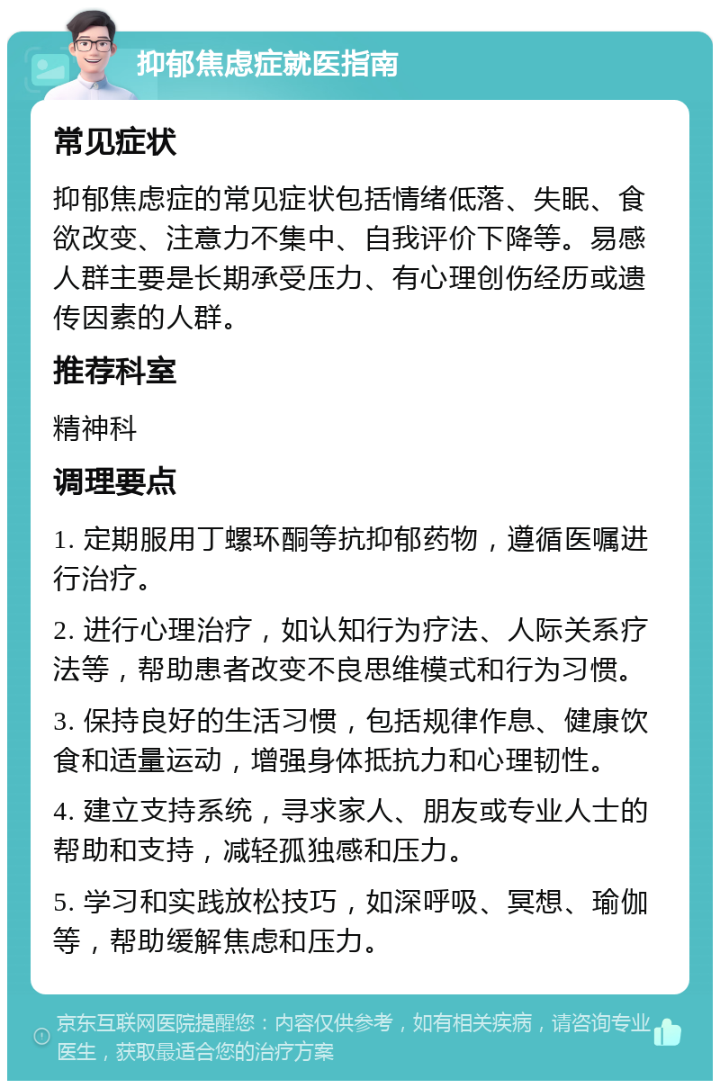 抑郁焦虑症就医指南 常见症状 抑郁焦虑症的常见症状包括情绪低落、失眠、食欲改变、注意力不集中、自我评价下降等。易感人群主要是长期承受压力、有心理创伤经历或遗传因素的人群。 推荐科室 精神科 调理要点 1. 定期服用丁螺环酮等抗抑郁药物，遵循医嘱进行治疗。 2. 进行心理治疗，如认知行为疗法、人际关系疗法等，帮助患者改变不良思维模式和行为习惯。 3. 保持良好的生活习惯，包括规律作息、健康饮食和适量运动，增强身体抵抗力和心理韧性。 4. 建立支持系统，寻求家人、朋友或专业人士的帮助和支持，减轻孤独感和压力。 5. 学习和实践放松技巧，如深呼吸、冥想、瑜伽等，帮助缓解焦虑和压力。