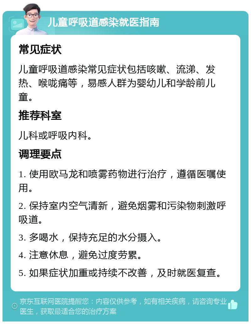 儿童呼吸道感染就医指南 常见症状 儿童呼吸道感染常见症状包括咳嗽、流涕、发热、喉咙痛等，易感人群为婴幼儿和学龄前儿童。 推荐科室 儿科或呼吸内科。 调理要点 1. 使用欧马龙和喷雾药物进行治疗，遵循医嘱使用。 2. 保持室内空气清新，避免烟雾和污染物刺激呼吸道。 3. 多喝水，保持充足的水分摄入。 4. 注意休息，避免过度劳累。 5. 如果症状加重或持续不改善，及时就医复查。