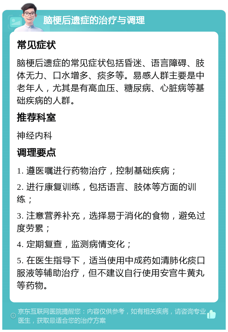 脑梗后遗症的治疗与调理 常见症状 脑梗后遗症的常见症状包括昏迷、语言障碍、肢体无力、口水增多、痰多等。易感人群主要是中老年人，尤其是有高血压、糖尿病、心脏病等基础疾病的人群。 推荐科室 神经内科 调理要点 1. 遵医嘱进行药物治疗，控制基础疾病； 2. 进行康复训练，包括语言、肢体等方面的训练； 3. 注意营养补充，选择易于消化的食物，避免过度劳累； 4. 定期复查，监测病情变化； 5. 在医生指导下，适当使用中成药如清肺化痰口服液等辅助治疗，但不建议自行使用安宫牛黄丸等药物。