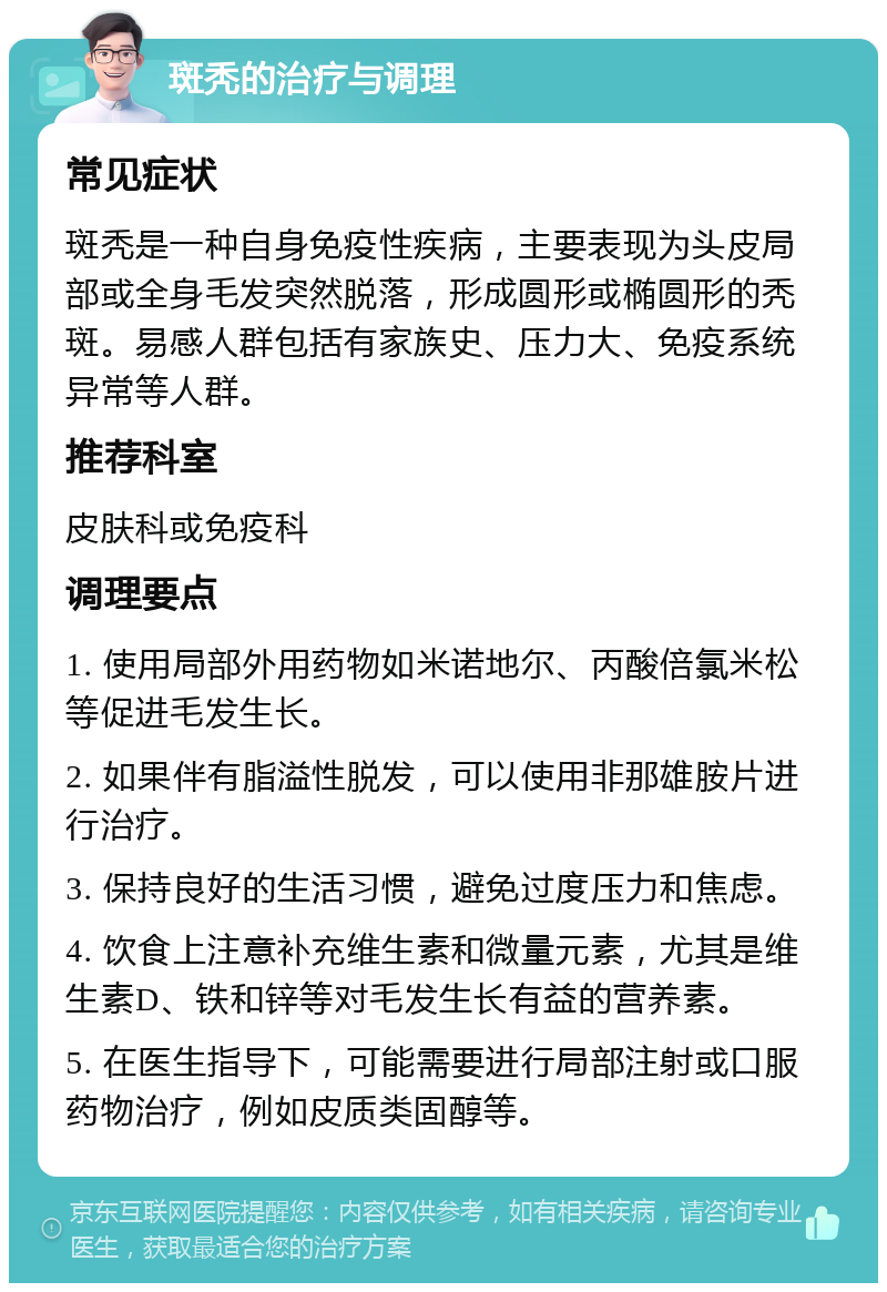 斑秃的治疗与调理 常见症状 斑秃是一种自身免疫性疾病，主要表现为头皮局部或全身毛发突然脱落，形成圆形或椭圆形的秃斑。易感人群包括有家族史、压力大、免疫系统异常等人群。 推荐科室 皮肤科或免疫科 调理要点 1. 使用局部外用药物如米诺地尔、丙酸倍氯米松等促进毛发生长。 2. 如果伴有脂溢性脱发，可以使用非那雄胺片进行治疗。 3. 保持良好的生活习惯，避免过度压力和焦虑。 4. 饮食上注意补充维生素和微量元素，尤其是维生素D、铁和锌等对毛发生长有益的营养素。 5. 在医生指导下，可能需要进行局部注射或口服药物治疗，例如皮质类固醇等。