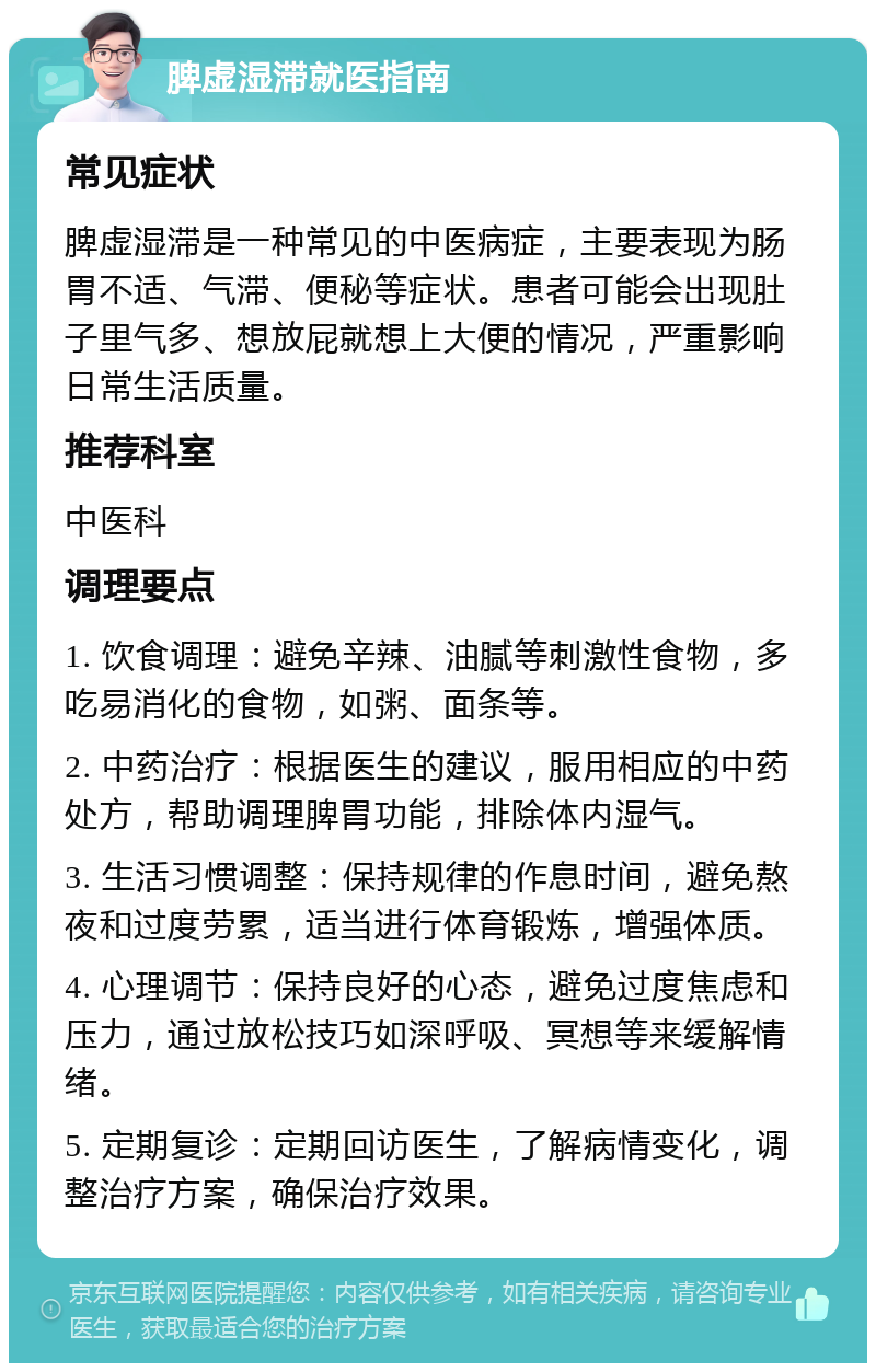 脾虚湿滞就医指南 常见症状 脾虚湿滞是一种常见的中医病症，主要表现为肠胃不适、气滞、便秘等症状。患者可能会出现肚子里气多、想放屁就想上大便的情况，严重影响日常生活质量。 推荐科室 中医科 调理要点 1. 饮食调理：避免辛辣、油腻等刺激性食物，多吃易消化的食物，如粥、面条等。 2. 中药治疗：根据医生的建议，服用相应的中药处方，帮助调理脾胃功能，排除体内湿气。 3. 生活习惯调整：保持规律的作息时间，避免熬夜和过度劳累，适当进行体育锻炼，增强体质。 4. 心理调节：保持良好的心态，避免过度焦虑和压力，通过放松技巧如深呼吸、冥想等来缓解情绪。 5. 定期复诊：定期回访医生，了解病情变化，调整治疗方案，确保治疗效果。