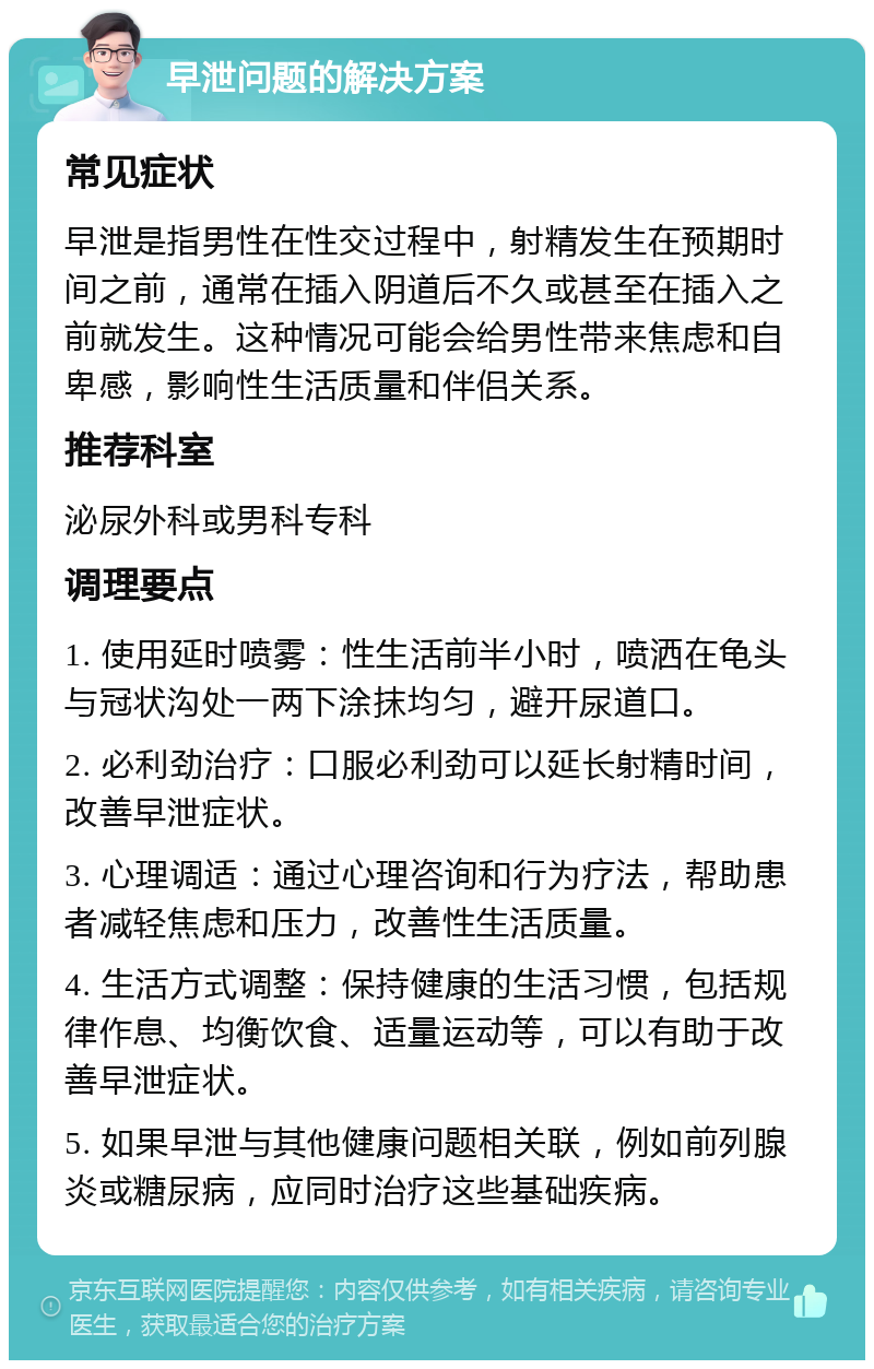 早泄问题的解决方案 常见症状 早泄是指男性在性交过程中，射精发生在预期时间之前，通常在插入阴道后不久或甚至在插入之前就发生。这种情况可能会给男性带来焦虑和自卑感，影响性生活质量和伴侣关系。 推荐科室 泌尿外科或男科专科 调理要点 1. 使用延时喷雾：性生活前半小时，喷洒在龟头与冠状沟处一两下涂抹均匀，避开尿道口。 2. 必利劲治疗：口服必利劲可以延长射精时间，改善早泄症状。 3. 心理调适：通过心理咨询和行为疗法，帮助患者减轻焦虑和压力，改善性生活质量。 4. 生活方式调整：保持健康的生活习惯，包括规律作息、均衡饮食、适量运动等，可以有助于改善早泄症状。 5. 如果早泄与其他健康问题相关联，例如前列腺炎或糖尿病，应同时治疗这些基础疾病。