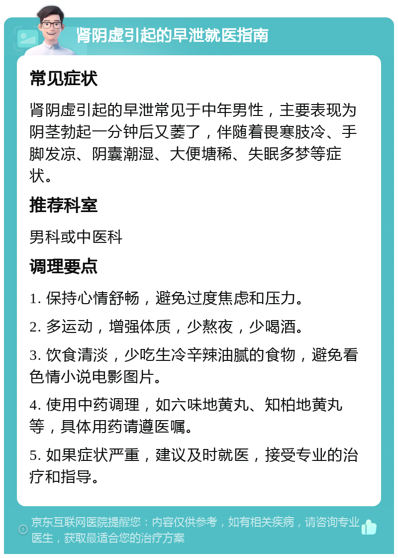 肾阴虚引起的早泄就医指南 常见症状 肾阴虚引起的早泄常见于中年男性，主要表现为阴茎勃起一分钟后又萎了，伴随着畏寒肢冷、手脚发凉、阴囊潮湿、大便塘稀、失眠多梦等症状。 推荐科室 男科或中医科 调理要点 1. 保持心情舒畅，避免过度焦虑和压力。 2. 多运动，增强体质，少熬夜，少喝酒。 3. 饮食清淡，少吃生冷辛辣油腻的食物，避免看色情小说电影图片。 4. 使用中药调理，如六味地黄丸、知柏地黄丸等，具体用药请遵医嘱。 5. 如果症状严重，建议及时就医，接受专业的治疗和指导。