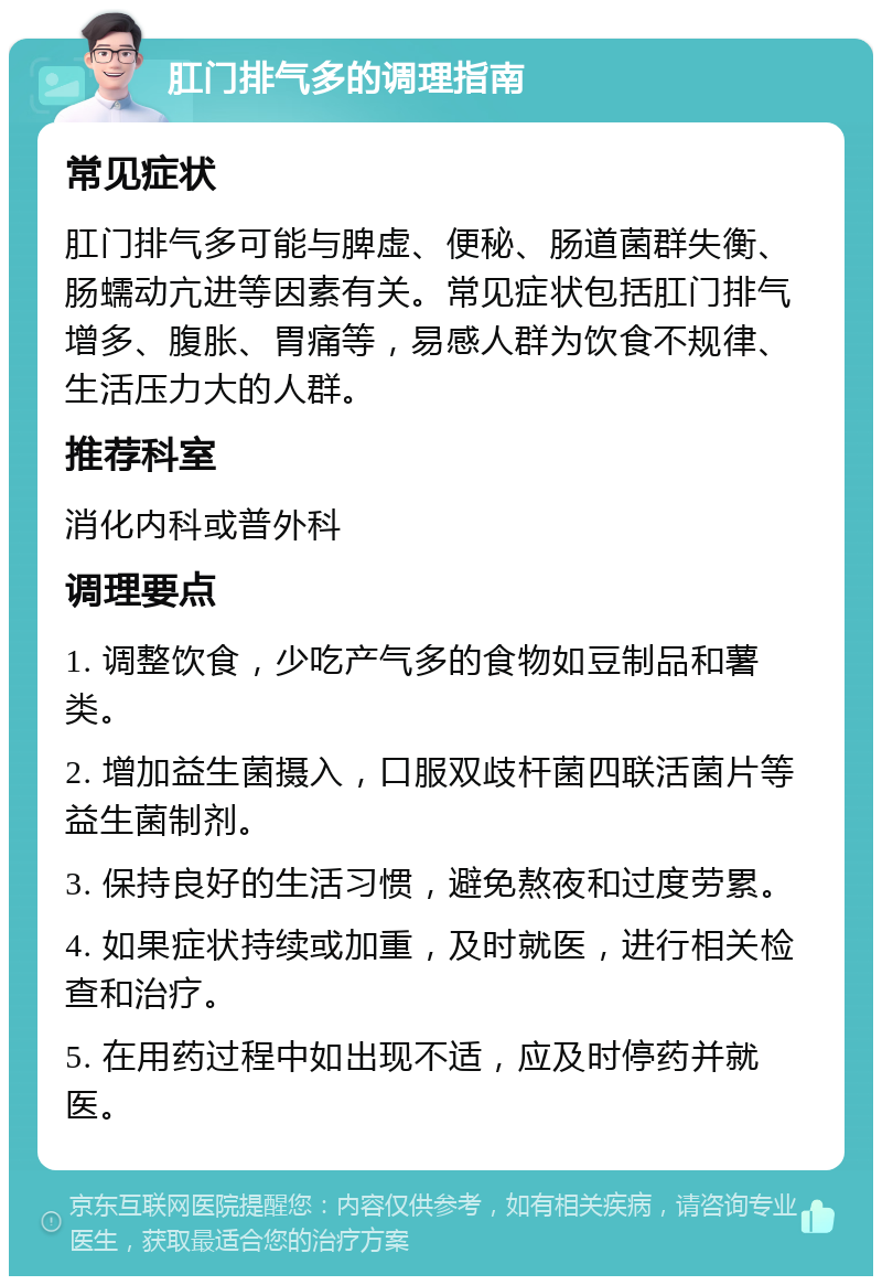 肛门排气多的调理指南 常见症状 肛门排气多可能与脾虚、便秘、肠道菌群失衡、肠蠕动亢进等因素有关。常见症状包括肛门排气增多、腹胀、胃痛等，易感人群为饮食不规律、生活压力大的人群。 推荐科室 消化内科或普外科 调理要点 1. 调整饮食，少吃产气多的食物如豆制品和薯类。 2. 增加益生菌摄入，口服双歧杆菌四联活菌片等益生菌制剂。 3. 保持良好的生活习惯，避免熬夜和过度劳累。 4. 如果症状持续或加重，及时就医，进行相关检查和治疗。 5. 在用药过程中如出现不适，应及时停药并就医。