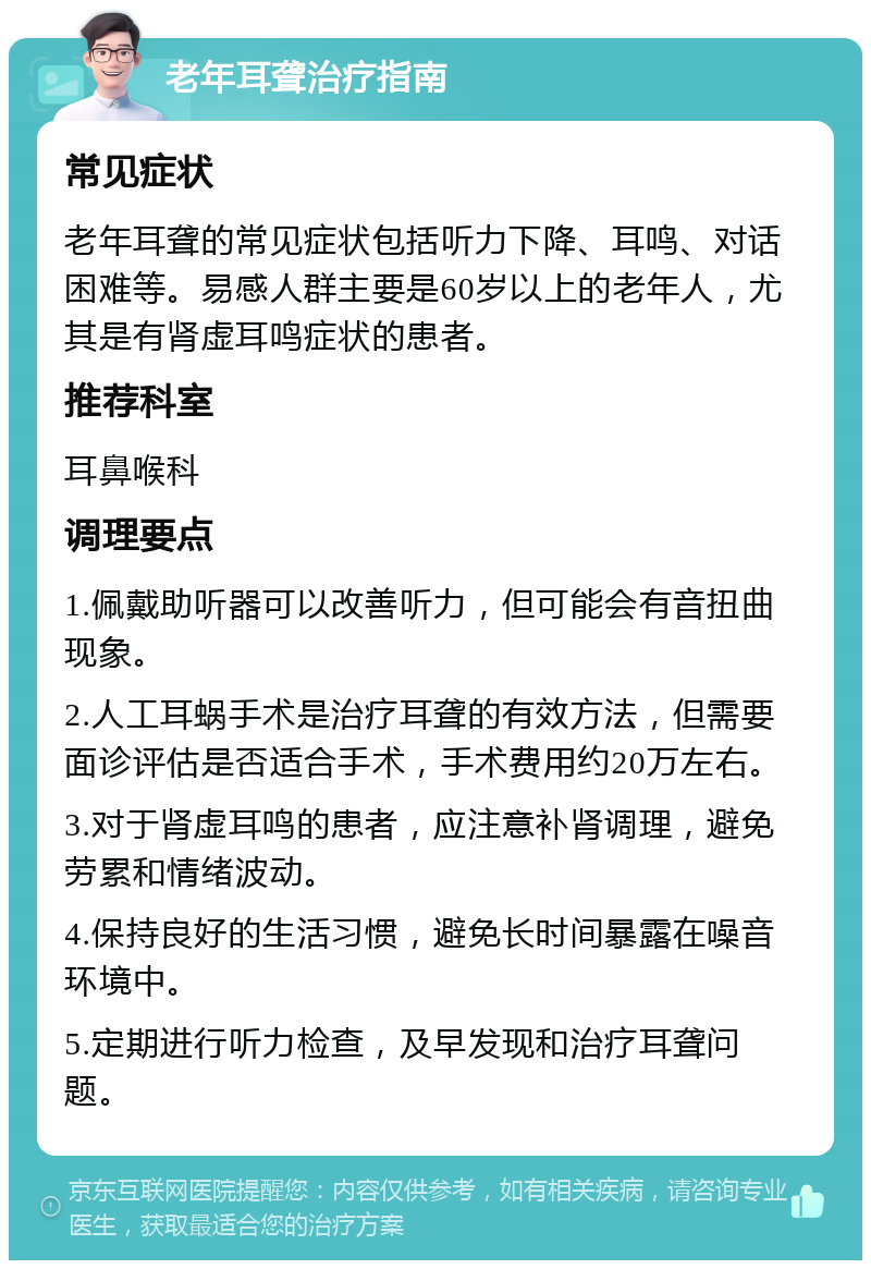 老年耳聋治疗指南 常见症状 老年耳聋的常见症状包括听力下降、耳鸣、对话困难等。易感人群主要是60岁以上的老年人，尤其是有肾虚耳鸣症状的患者。 推荐科室 耳鼻喉科 调理要点 1.佩戴助听器可以改善听力，但可能会有音扭曲现象。 2.人工耳蜗手术是治疗耳聋的有效方法，但需要面诊评估是否适合手术，手术费用约20万左右。 3.对于肾虚耳鸣的患者，应注意补肾调理，避免劳累和情绪波动。 4.保持良好的生活习惯，避免长时间暴露在噪音环境中。 5.定期进行听力检查，及早发现和治疗耳聋问题。