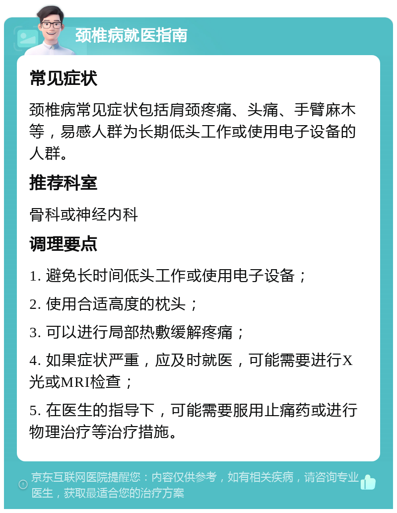 颈椎病就医指南 常见症状 颈椎病常见症状包括肩颈疼痛、头痛、手臂麻木等，易感人群为长期低头工作或使用电子设备的人群。 推荐科室 骨科或神经内科 调理要点 1. 避免长时间低头工作或使用电子设备； 2. 使用合适高度的枕头； 3. 可以进行局部热敷缓解疼痛； 4. 如果症状严重，应及时就医，可能需要进行X光或MRI检查； 5. 在医生的指导下，可能需要服用止痛药或进行物理治疗等治疗措施。