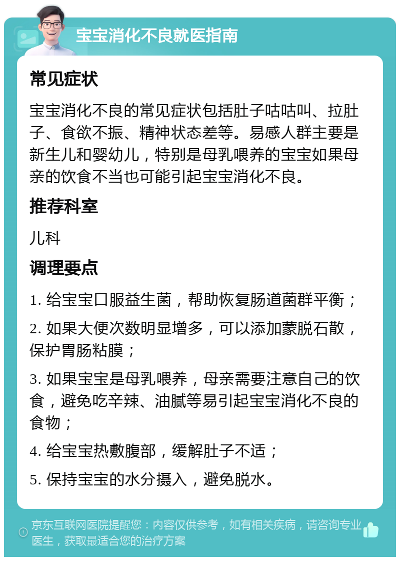 宝宝消化不良就医指南 常见症状 宝宝消化不良的常见症状包括肚子咕咕叫、拉肚子、食欲不振、精神状态差等。易感人群主要是新生儿和婴幼儿，特别是母乳喂养的宝宝如果母亲的饮食不当也可能引起宝宝消化不良。 推荐科室 儿科 调理要点 1. 给宝宝口服益生菌，帮助恢复肠道菌群平衡； 2. 如果大便次数明显增多，可以添加蒙脱石散，保护胃肠粘膜； 3. 如果宝宝是母乳喂养，母亲需要注意自己的饮食，避免吃辛辣、油腻等易引起宝宝消化不良的食物； 4. 给宝宝热敷腹部，缓解肚子不适； 5. 保持宝宝的水分摄入，避免脱水。