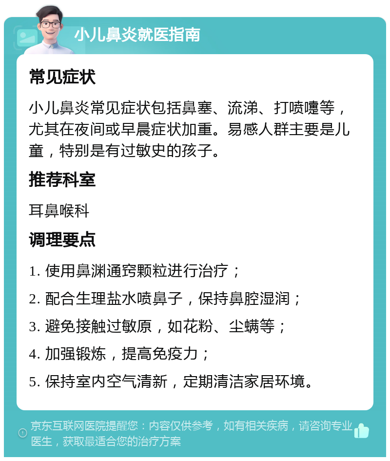 小儿鼻炎就医指南 常见症状 小儿鼻炎常见症状包括鼻塞、流涕、打喷嚏等，尤其在夜间或早晨症状加重。易感人群主要是儿童，特别是有过敏史的孩子。 推荐科室 耳鼻喉科 调理要点 1. 使用鼻渊通窍颗粒进行治疗； 2. 配合生理盐水喷鼻子，保持鼻腔湿润； 3. 避免接触过敏原，如花粉、尘螨等； 4. 加强锻炼，提高免疫力； 5. 保持室内空气清新，定期清洁家居环境。