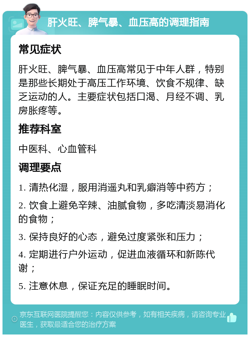 肝火旺、脾气暴、血压高的调理指南 常见症状 肝火旺、脾气暴、血压高常见于中年人群，特别是那些长期处于高压工作环境、饮食不规律、缺乏运动的人。主要症状包括口渴、月经不调、乳房胀疼等。 推荐科室 中医科、心血管科 调理要点 1. 清热化湿，服用消遥丸和乳癖消等中药方； 2. 饮食上避免辛辣、油腻食物，多吃清淡易消化的食物； 3. 保持良好的心态，避免过度紧张和压力； 4. 定期进行户外运动，促进血液循环和新陈代谢； 5. 注意休息，保证充足的睡眠时间。