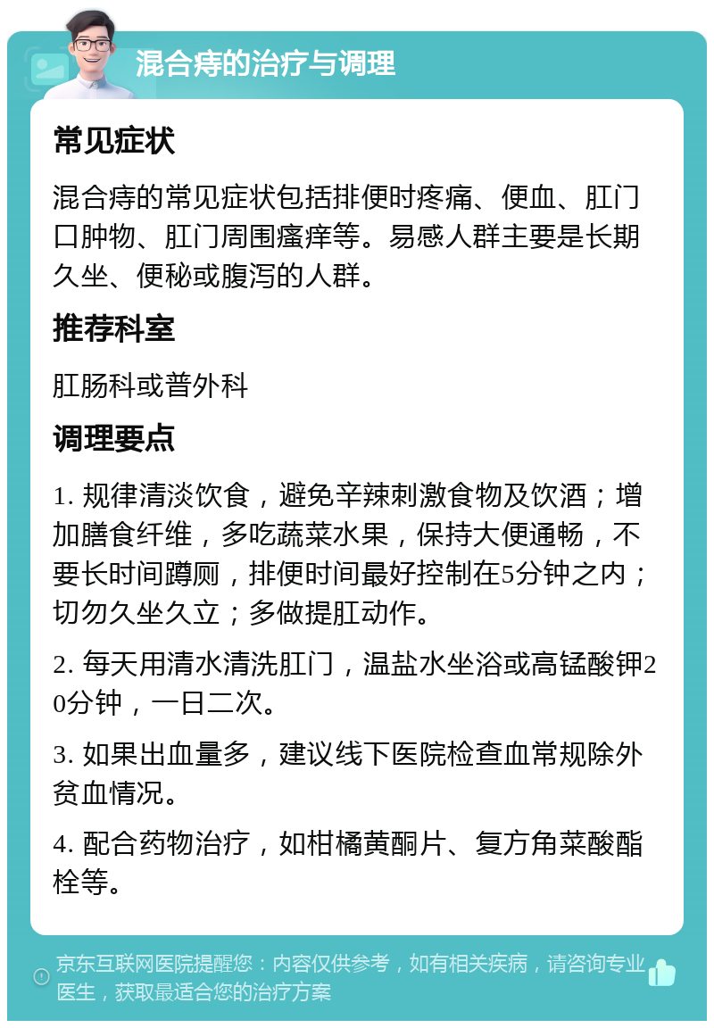 混合痔的治疗与调理 常见症状 混合痔的常见症状包括排便时疼痛、便血、肛门口肿物、肛门周围瘙痒等。易感人群主要是长期久坐、便秘或腹泻的人群。 推荐科室 肛肠科或普外科 调理要点 1. 规律清淡饮食，避免辛辣刺激食物及饮酒；增加膳食纤维，多吃蔬菜水果，保持大便通畅，不要长时间蹲厕，排便时间最好控制在5分钟之内；切勿久坐久立；多做提肛动作。 2. 每天用清水清洗肛门，温盐水坐浴或高锰酸钾20分钟，一日二次。 3. 如果出血量多，建议线下医院检查血常规除外贫血情况。 4. 配合药物治疗，如柑橘黄酮片、复方角菜酸酯栓等。