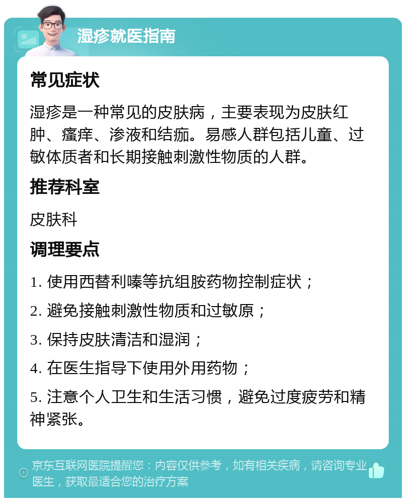 湿疹就医指南 常见症状 湿疹是一种常见的皮肤病，主要表现为皮肤红肿、瘙痒、渗液和结痂。易感人群包括儿童、过敏体质者和长期接触刺激性物质的人群。 推荐科室 皮肤科 调理要点 1. 使用西替利嗪等抗组胺药物控制症状； 2. 避免接触刺激性物质和过敏原； 3. 保持皮肤清洁和湿润； 4. 在医生指导下使用外用药物； 5. 注意个人卫生和生活习惯，避免过度疲劳和精神紧张。