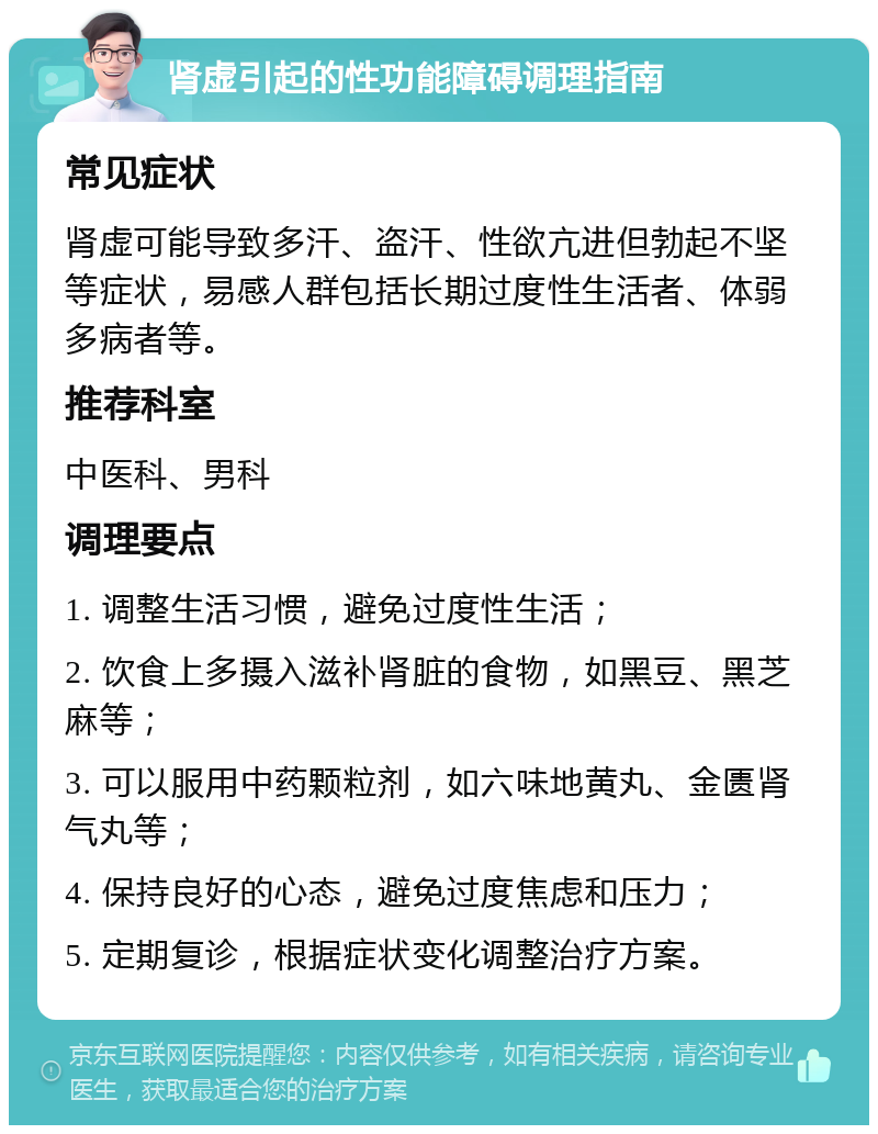 肾虚引起的性功能障碍调理指南 常见症状 肾虚可能导致多汗、盗汗、性欲亢进但勃起不坚等症状，易感人群包括长期过度性生活者、体弱多病者等。 推荐科室 中医科、男科 调理要点 1. 调整生活习惯，避免过度性生活； 2. 饮食上多摄入滋补肾脏的食物，如黑豆、黑芝麻等； 3. 可以服用中药颗粒剂，如六味地黄丸、金匮肾气丸等； 4. 保持良好的心态，避免过度焦虑和压力； 5. 定期复诊，根据症状变化调整治疗方案。