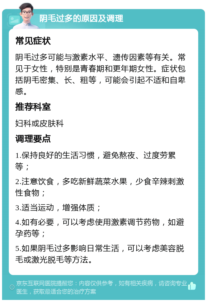 阴毛过多的原因及调理 常见症状 阴毛过多可能与激素水平、遗传因素等有关。常见于女性，特别是青春期和更年期女性。症状包括阴毛密集、长、粗等，可能会引起不适和自卑感。 推荐科室 妇科或皮肤科 调理要点 1.保持良好的生活习惯，避免熬夜、过度劳累等； 2.注意饮食，多吃新鲜蔬菜水果，少食辛辣刺激性食物； 3.适当运动，增强体质； 4.如有必要，可以考虑使用激素调节药物，如避孕药等； 5.如果阴毛过多影响日常生活，可以考虑美容脱毛或激光脱毛等方法。