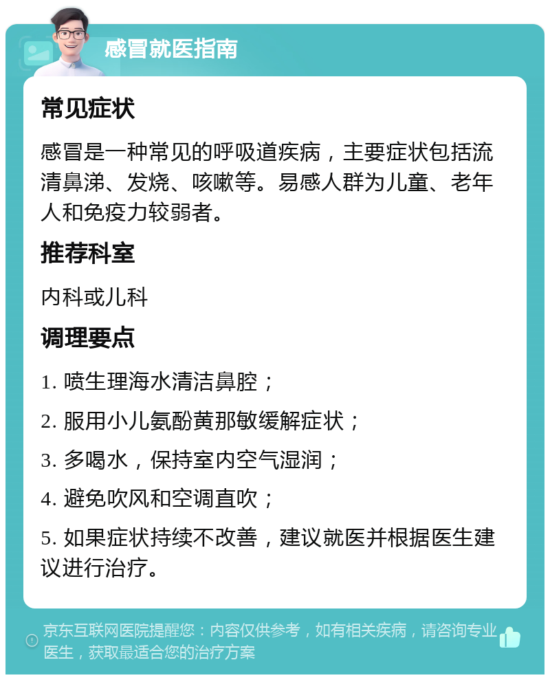 感冒就医指南 常见症状 感冒是一种常见的呼吸道疾病，主要症状包括流清鼻涕、发烧、咳嗽等。易感人群为儿童、老年人和免疫力较弱者。 推荐科室 内科或儿科 调理要点 1. 喷生理海水清洁鼻腔； 2. 服用小儿氨酚黄那敏缓解症状； 3. 多喝水，保持室内空气湿润； 4. 避免吹风和空调直吹； 5. 如果症状持续不改善，建议就医并根据医生建议进行治疗。