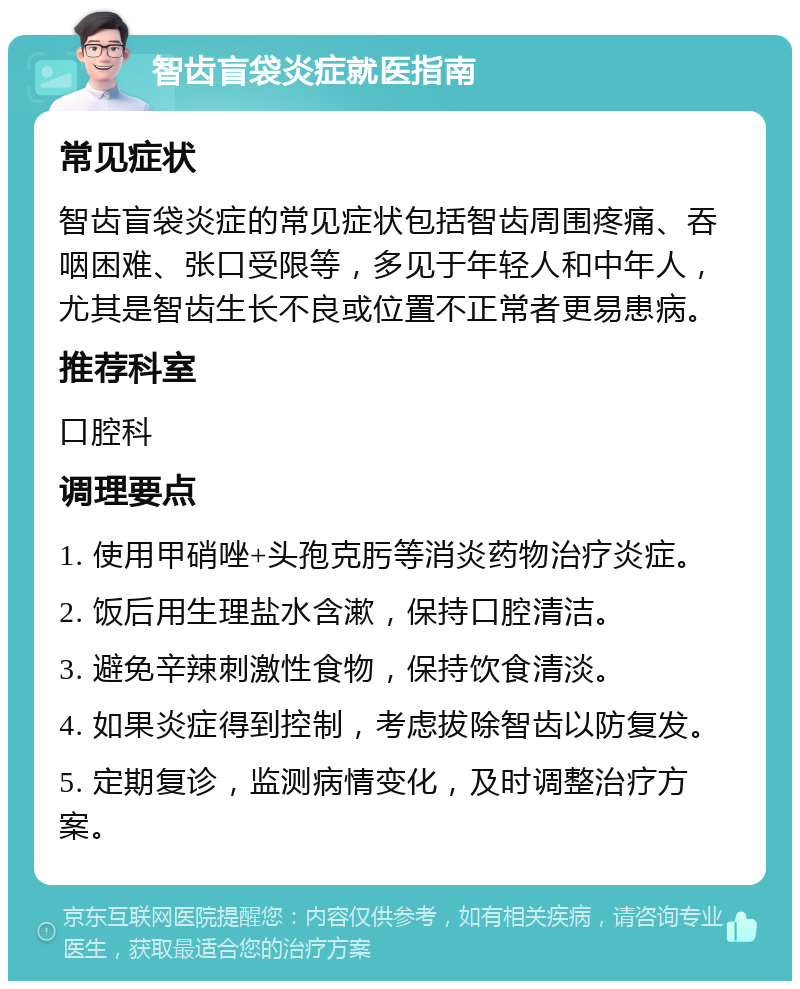 智齿盲袋炎症就医指南 常见症状 智齿盲袋炎症的常见症状包括智齿周围疼痛、吞咽困难、张口受限等，多见于年轻人和中年人，尤其是智齿生长不良或位置不正常者更易患病。 推荐科室 口腔科 调理要点 1. 使用甲硝唑+头孢克肟等消炎药物治疗炎症。 2. 饭后用生理盐水含漱，保持口腔清洁。 3. 避免辛辣刺激性食物，保持饮食清淡。 4. 如果炎症得到控制，考虑拔除智齿以防复发。 5. 定期复诊，监测病情变化，及时调整治疗方案。