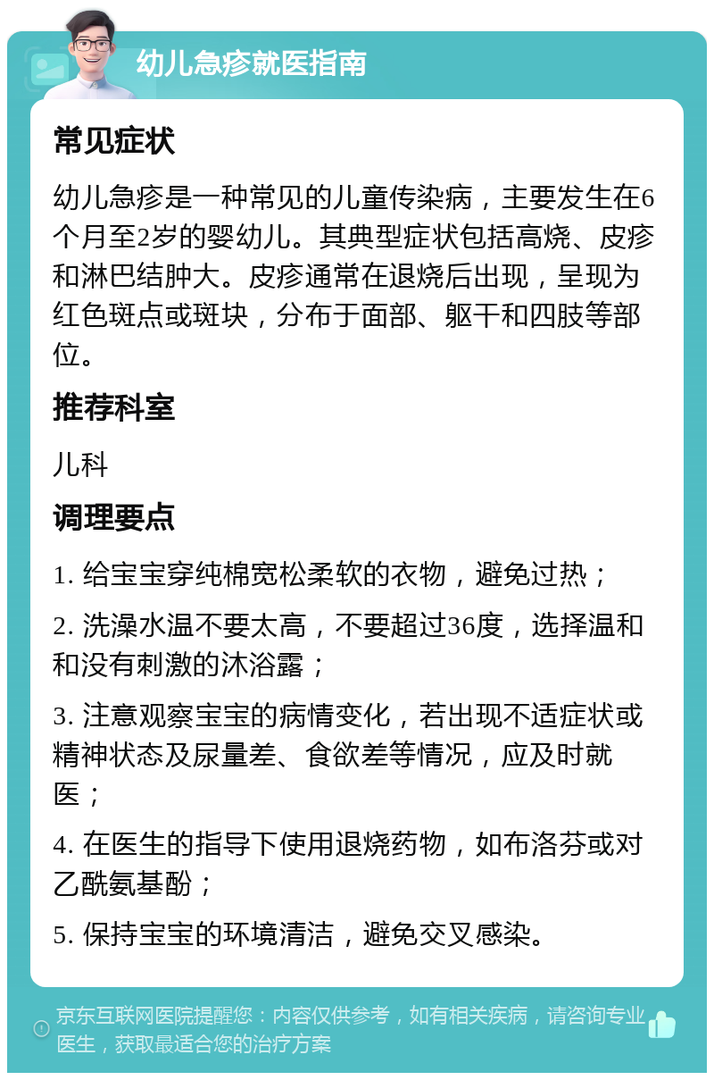 幼儿急疹就医指南 常见症状 幼儿急疹是一种常见的儿童传染病，主要发生在6个月至2岁的婴幼儿。其典型症状包括高烧、皮疹和淋巴结肿大。皮疹通常在退烧后出现，呈现为红色斑点或斑块，分布于面部、躯干和四肢等部位。 推荐科室 儿科 调理要点 1. 给宝宝穿纯棉宽松柔软的衣物，避免过热； 2. 洗澡水温不要太高，不要超过36度，选择温和和没有刺激的沐浴露； 3. 注意观察宝宝的病情变化，若出现不适症状或精神状态及尿量差、食欲差等情况，应及时就医； 4. 在医生的指导下使用退烧药物，如布洛芬或对乙酰氨基酚； 5. 保持宝宝的环境清洁，避免交叉感染。