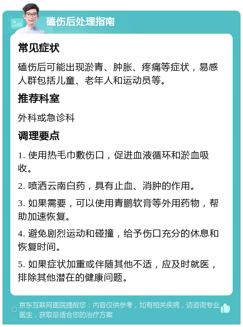 磕伤后处理指南 常见症状 磕伤后可能出现淤青、肿胀、疼痛等症状，易感人群包括儿童、老年人和运动员等。 推荐科室 外科或急诊科 调理要点 1. 使用热毛巾敷伤口，促进血液循环和淤血吸收。 2. 喷洒云南白药，具有止血、消肿的作用。 3. 如果需要，可以使用青鹏软膏等外用药物，帮助加速恢复。 4. 避免剧烈运动和碰撞，给予伤口充分的休息和恢复时间。 5. 如果症状加重或伴随其他不适，应及时就医，排除其他潜在的健康问题。