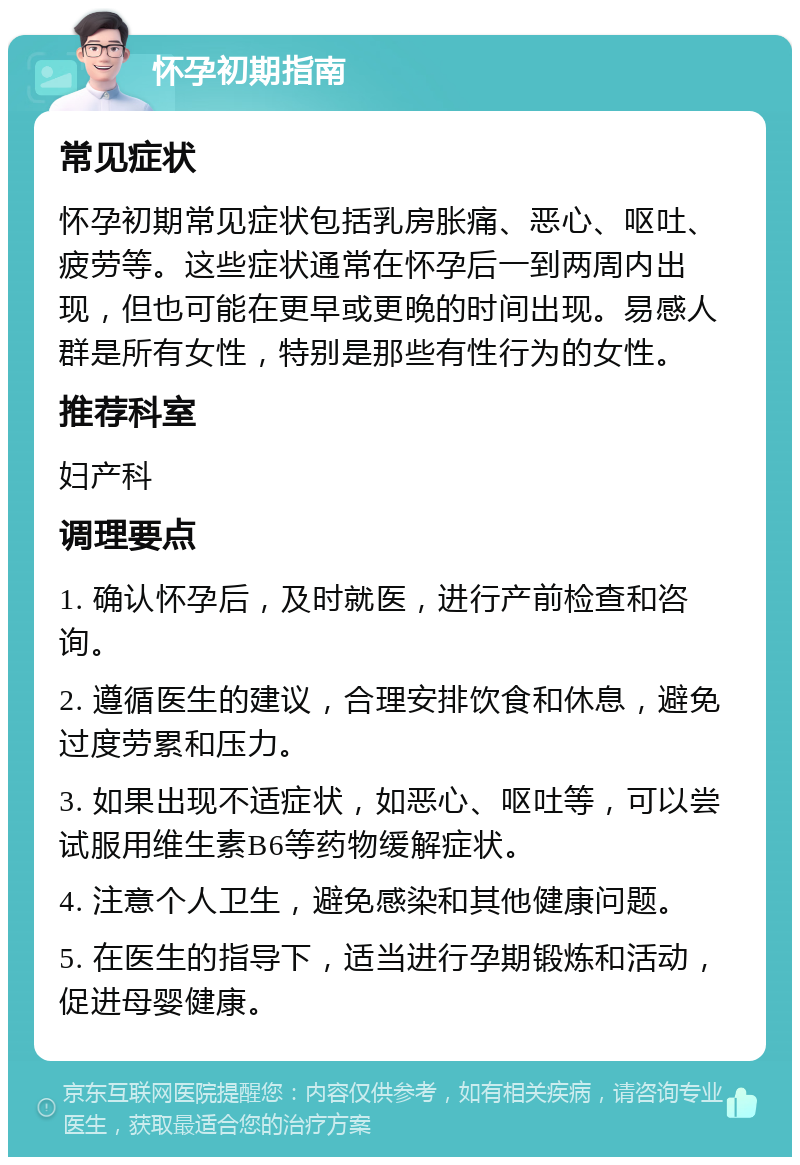 怀孕初期指南 常见症状 怀孕初期常见症状包括乳房胀痛、恶心、呕吐、疲劳等。这些症状通常在怀孕后一到两周内出现，但也可能在更早或更晚的时间出现。易感人群是所有女性，特别是那些有性行为的女性。 推荐科室 妇产科 调理要点 1. 确认怀孕后，及时就医，进行产前检查和咨询。 2. 遵循医生的建议，合理安排饮食和休息，避免过度劳累和压力。 3. 如果出现不适症状，如恶心、呕吐等，可以尝试服用维生素B6等药物缓解症状。 4. 注意个人卫生，避免感染和其他健康问题。 5. 在医生的指导下，适当进行孕期锻炼和活动，促进母婴健康。