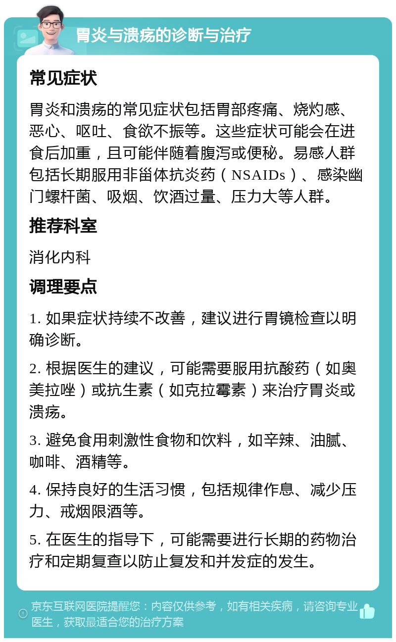 胃炎与溃疡的诊断与治疗 常见症状 胃炎和溃疡的常见症状包括胃部疼痛、烧灼感、恶心、呕吐、食欲不振等。这些症状可能会在进食后加重，且可能伴随着腹泻或便秘。易感人群包括长期服用非甾体抗炎药（NSAIDs）、感染幽门螺杆菌、吸烟、饮酒过量、压力大等人群。 推荐科室 消化内科 调理要点 1. 如果症状持续不改善，建议进行胃镜检查以明确诊断。 2. 根据医生的建议，可能需要服用抗酸药（如奥美拉唑）或抗生素（如克拉霉素）来治疗胃炎或溃疡。 3. 避免食用刺激性食物和饮料，如辛辣、油腻、咖啡、酒精等。 4. 保持良好的生活习惯，包括规律作息、减少压力、戒烟限酒等。 5. 在医生的指导下，可能需要进行长期的药物治疗和定期复查以防止复发和并发症的发生。