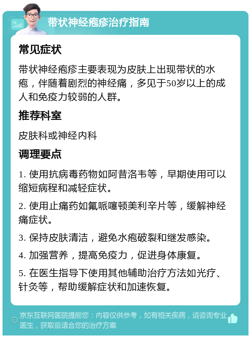 带状神经疱疹治疗指南 常见症状 带状神经疱疹主要表现为皮肤上出现带状的水疱，伴随着剧烈的神经痛，多见于50岁以上的成人和免疫力较弱的人群。 推荐科室 皮肤科或神经内科 调理要点 1. 使用抗病毒药物如阿昔洛韦等，早期使用可以缩短病程和减轻症状。 2. 使用止痛药如氟哌噻顿美利辛片等，缓解神经痛症状。 3. 保持皮肤清洁，避免水疱破裂和继发感染。 4. 加强营养，提高免疫力，促进身体康复。 5. 在医生指导下使用其他辅助治疗方法如光疗、针灸等，帮助缓解症状和加速恢复。