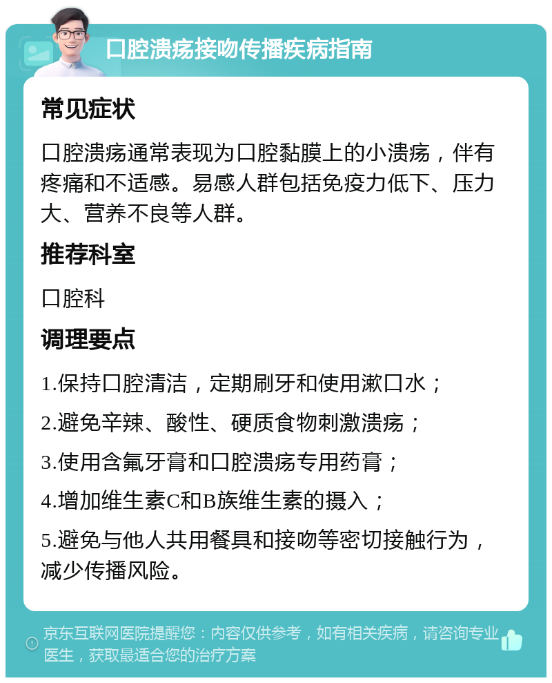 口腔溃疡接吻传播疾病指南 常见症状 口腔溃疡通常表现为口腔黏膜上的小溃疡，伴有疼痛和不适感。易感人群包括免疫力低下、压力大、营养不良等人群。 推荐科室 口腔科 调理要点 1.保持口腔清洁，定期刷牙和使用漱口水； 2.避免辛辣、酸性、硬质食物刺激溃疡； 3.使用含氟牙膏和口腔溃疡专用药膏； 4.增加维生素C和B族维生素的摄入； 5.避免与他人共用餐具和接吻等密切接触行为，减少传播风险。