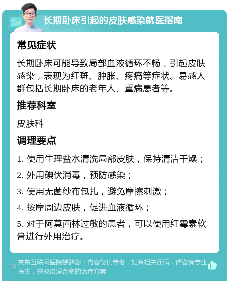 长期卧床引起的皮肤感染就医指南 常见症状 长期卧床可能导致局部血液循环不畅，引起皮肤感染，表现为红斑、肿胀、疼痛等症状。易感人群包括长期卧床的老年人、重病患者等。 推荐科室 皮肤科 调理要点 1. 使用生理盐水清洗局部皮肤，保持清洁干燥； 2. 外用碘伏消毒，预防感染； 3. 使用无菌纱布包扎，避免摩擦刺激； 4. 按摩周边皮肤，促进血液循环； 5. 对于阿莫西林过敏的患者，可以使用红霉素软膏进行外用治疗。