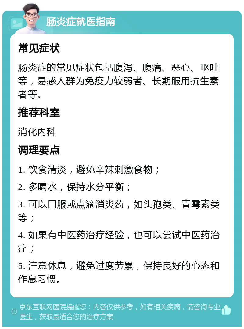 肠炎症就医指南 常见症状 肠炎症的常见症状包括腹泻、腹痛、恶心、呕吐等，易感人群为免疫力较弱者、长期服用抗生素者等。 推荐科室 消化内科 调理要点 1. 饮食清淡，避免辛辣刺激食物； 2. 多喝水，保持水分平衡； 3. 可以口服或点滴消炎药，如头孢类、青霉素类等； 4. 如果有中医药治疗经验，也可以尝试中医药治疗； 5. 注意休息，避免过度劳累，保持良好的心态和作息习惯。