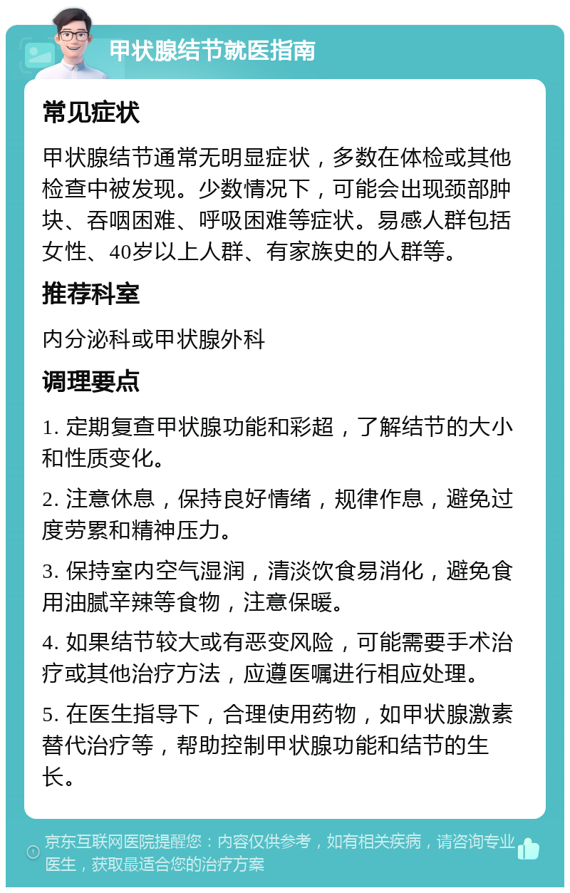 甲状腺结节就医指南 常见症状 甲状腺结节通常无明显症状，多数在体检或其他检查中被发现。少数情况下，可能会出现颈部肿块、吞咽困难、呼吸困难等症状。易感人群包括女性、40岁以上人群、有家族史的人群等。 推荐科室 内分泌科或甲状腺外科 调理要点 1. 定期复查甲状腺功能和彩超，了解结节的大小和性质变化。 2. 注意休息，保持良好情绪，规律作息，避免过度劳累和精神压力。 3. 保持室内空气湿润，清淡饮食易消化，避免食用油腻辛辣等食物，注意保暖。 4. 如果结节较大或有恶变风险，可能需要手术治疗或其他治疗方法，应遵医嘱进行相应处理。 5. 在医生指导下，合理使用药物，如甲状腺激素替代治疗等，帮助控制甲状腺功能和结节的生长。