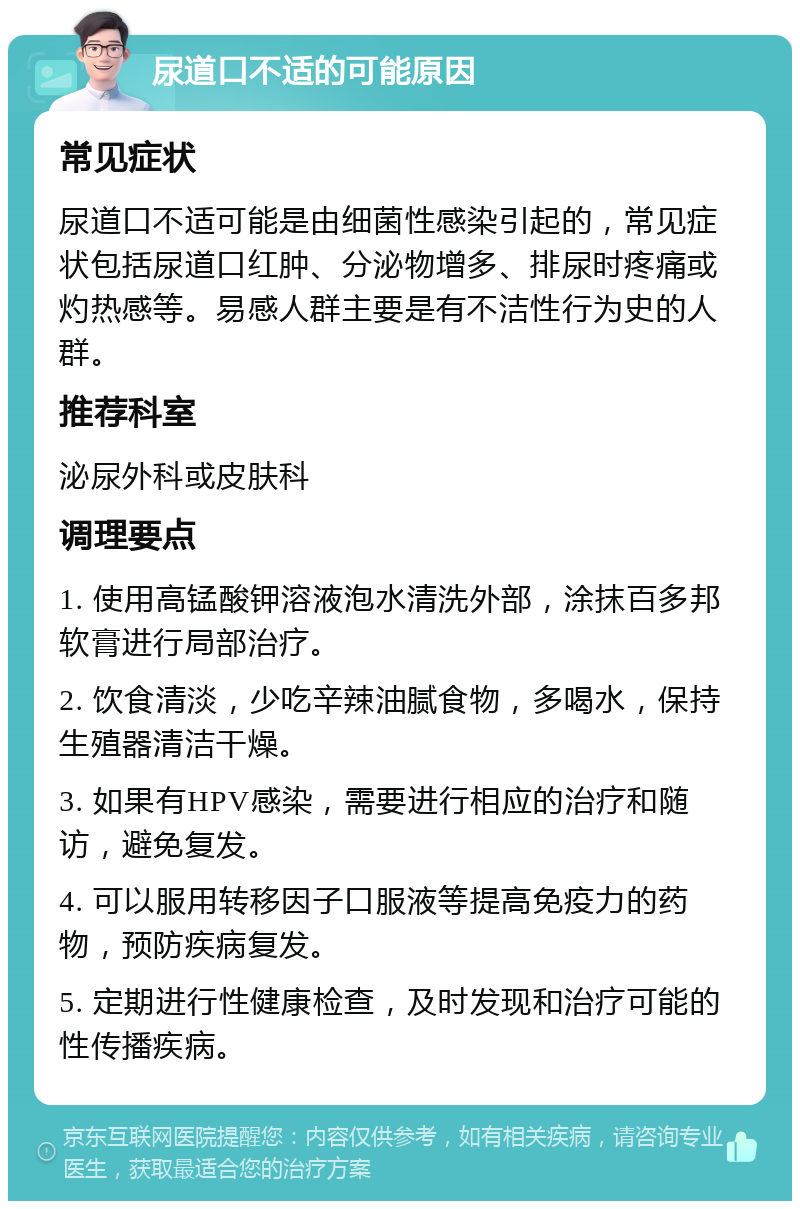 尿道口不适的可能原因 常见症状 尿道口不适可能是由细菌性感染引起的，常见症状包括尿道口红肿、分泌物增多、排尿时疼痛或灼热感等。易感人群主要是有不洁性行为史的人群。 推荐科室 泌尿外科或皮肤科 调理要点 1. 使用高锰酸钾溶液泡水清洗外部，涂抹百多邦软膏进行局部治疗。 2. 饮食清淡，少吃辛辣油腻食物，多喝水，保持生殖器清洁干燥。 3. 如果有HPV感染，需要进行相应的治疗和随访，避免复发。 4. 可以服用转移因子口服液等提高免疫力的药物，预防疾病复发。 5. 定期进行性健康检查，及时发现和治疗可能的性传播疾病。