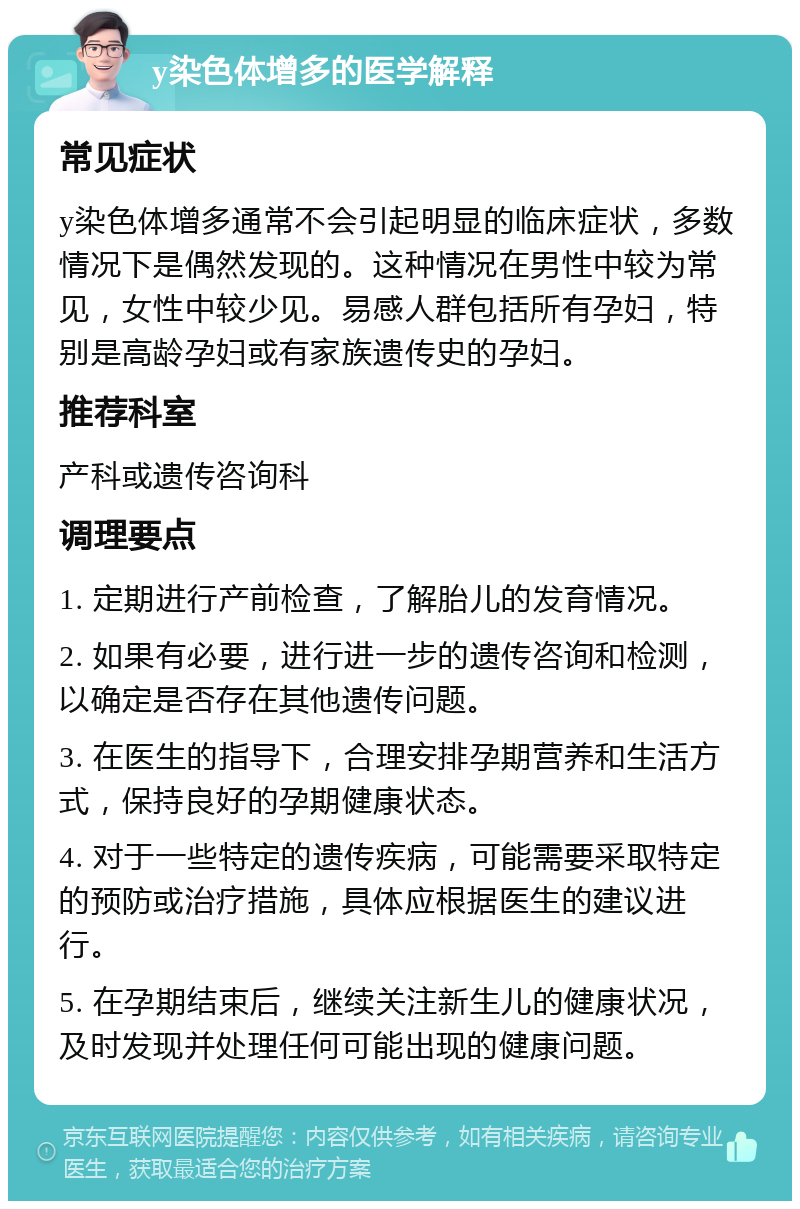 y染色体增多的医学解释 常见症状 y染色体增多通常不会引起明显的临床症状，多数情况下是偶然发现的。这种情况在男性中较为常见，女性中较少见。易感人群包括所有孕妇，特别是高龄孕妇或有家族遗传史的孕妇。 推荐科室 产科或遗传咨询科 调理要点 1. 定期进行产前检查，了解胎儿的发育情况。 2. 如果有必要，进行进一步的遗传咨询和检测，以确定是否存在其他遗传问题。 3. 在医生的指导下，合理安排孕期营养和生活方式，保持良好的孕期健康状态。 4. 对于一些特定的遗传疾病，可能需要采取特定的预防或治疗措施，具体应根据医生的建议进行。 5. 在孕期结束后，继续关注新生儿的健康状况，及时发现并处理任何可能出现的健康问题。