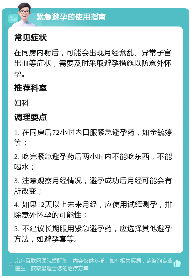 紧急避孕药使用指南 常见症状 在同房内射后，可能会出现月经紊乱、异常子宫出血等症状，需要及时采取避孕措施以防意外怀孕。 推荐科室 妇科 调理要点 1. 在同房后72小时内口服紧急避孕药，如金毓婷等； 2. 吃完紧急避孕药后两小时内不能吃东西，不能喝水； 3. 注意观察月经情况，避孕成功后月经可能会有所改变； 4. 如果12天以上未来月经，应使用试纸测孕，排除意外怀孕的可能性； 5. 不建议长期服用紧急避孕药，应选择其他避孕方法，如避孕套等。