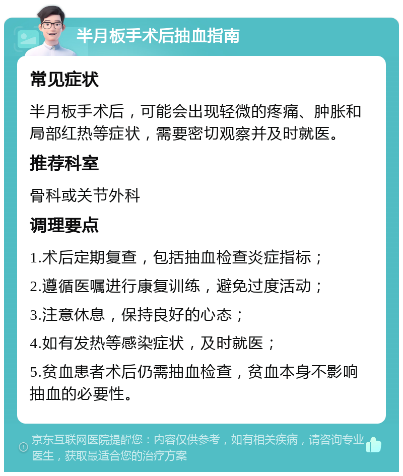 半月板手术后抽血指南 常见症状 半月板手术后，可能会出现轻微的疼痛、肿胀和局部红热等症状，需要密切观察并及时就医。 推荐科室 骨科或关节外科 调理要点 1.术后定期复查，包括抽血检查炎症指标； 2.遵循医嘱进行康复训练，避免过度活动； 3.注意休息，保持良好的心态； 4.如有发热等感染症状，及时就医； 5.贫血患者术后仍需抽血检查，贫血本身不影响抽血的必要性。